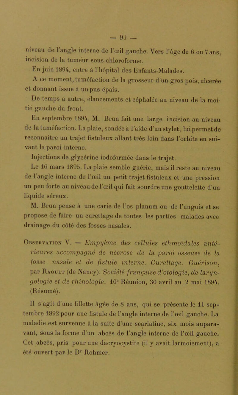 niveau de l’angle interne de l’œil gauche. Vers l’âge de 6 ou 7 ans, incision de la tumeur sous chloroforme. En juin 1894, entre à l'hôpital des Enfants-Malades. A ce moment, tuméfaction de la grosseur d’un gros pois, ulcérée et donnant issue à un pus épais. De temps a autre, élancements et céphalée au niveau de la moi- tié gauche du front. En septembre 1894, M. Brun fait une large incision au niveau de la tuméfaction. La plaie, sondée à l’aide d’un stylet, lui permet de reconnaître un trajet fistuleux allant très loin dans l’orbite en sui- vant la paroi interne. Injections de glycérine iodoformée dans le trajet. Le 16 mars 1895. La plaie semble guérie, mais il reste au niveau de 1 angle interne de l’œil un petit trajet fistuleux et une pression un peu forte au niveau de l’œil qui fait sourdre une gouttelette d’un liquide séreux. M. Brun pense à une carie de l’os planum ou de l’unguis et se propose de faire un curettage de toutes les parties malades avec drainage du côté des fosses nasales. Observation V. — Empyème des cellules ethmoïclales anté- rieures accompagné de nécrose de la paroi osseuse de la fosse nasale et de fistule interne. Curettage. Guérison, par R a ou lt (de Nancy). Société française d'otologie, de laryn- gologie et de rhinologie. 10e Réunion, 30 avril au 2 mai 1894. (Résumé). Il s’agit d’une fillette âgée de 8 ans, qui se présente le 11 sep- tembre 1892 pour une fistule de l’angle interne de l’œil gauche. La maladie est survenue à la suite d’une scarlatine, six mois aupara- vant, sous la forme d'un abcès de l’angle interne de l’œil gauche. Cet abcès, pris pour une dacryocystite (il y avait larmoiement), a été ouvert par le Dr Rohmer.