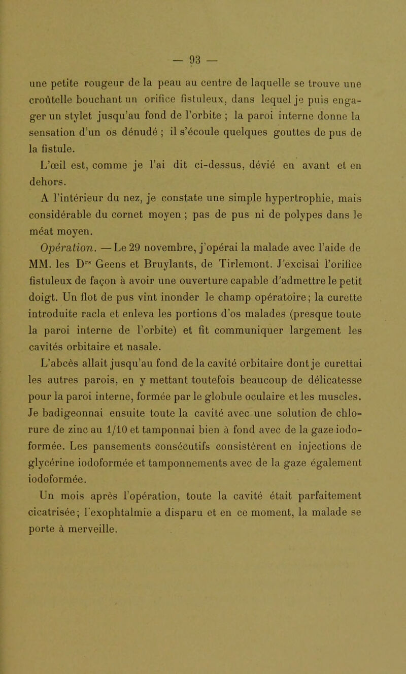 une petite rougeur de la peau au centre de laquelle se trouve une croûtclle bouchant un orifice fisluleux, dans lequel je puis enga- ger un stylet jusqu’au fond de l’orbite ; la paroi interne donne la sensation d’un os dénudé ; il s’écoule quelques gouttes de pus de la fistule. L’œil est, comme je l’ai dit ci-dessus, dévié en avant et en dehors. A l’intérieur du nez, je constate une simple hypertrophie, mais considérable du cornet moyen ; pas de pus ni de polypes dans le méat moyen. Opération. — Le 29 novembre, j’opérai la malade avec l’aide de MM. les Drs Geens et Bruylants, de Tirlemont. J’excisai l’orifice fistuleux de façon à avoir une ouverture capable d’admettre le petit doigt. Un flot de pus vint inonder le champ opératoire; la curette introduite racla et enleva les portions d’os malades (presque toute la paroi interne de l’orbite) et fit communiquer largement les cavités orbitaire et nasale. L’abcès allait jusqu’au fond delà cavité orbitaire dont je curettai les autres parois, en y mettant toutefois beaucoup de délicatesse pour la paroi interne, formée par le globule oculaire et les muscles. Je badigeonnai ensuite toute la cavité avec une solution de chlo- rure de zinc au 1/10 et tamponnai bien à fond avec de la gaze iodo- formée. Les pansements consécutifs consistèrent en injections de glycérine iodoformée et tamponnements avec de la gaze également iodoformée. Un mois après l’opération, toute la cavité était parfaitement cicatrisée; l'exoplitalmie a disparu et en ce moment, la malade se porte à merveille.