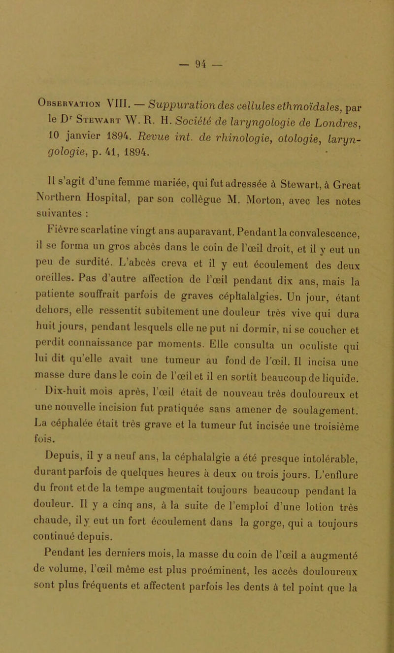 Observation VIII. — Suppuration des cellules ethmoïdales, par le Dr Stewart W. R. H. Société de laryngologie de Londres, 10 janvier 1894. Revue int. de rhinologie, olologie, laryn- gologie, p. 41, 1894. 11 s agit d’une femme mariée, qui fut adressée à Stewart, à Great Northern Hospital, par son collègue M. Morton, avec les notes suivantes : 1 lèvre scarlatine vingt ans auparavant. Pendant la convalescence, il se forma un gros abcès dans le coin de l’œil droit, et il y eut un peu de surdité. L abcès creva et il y eut écoulement des deux oreilles. Pas d'autre affection de l’œil pendant dix ans, mais la patiente souffrait parfois de graves céphalalgies. Un jour, étant dehors, elle ressentit subitement une douleur très vive qui dura huit jours, pendant lesquels elle ne put ni dormir, ni se coucher et perdit connaissance par moments. Elle consulta un oculiste qui lui dit qu elle avait une tumeur au fond de 1 œil. Il incisa une masse dure dans le coin de l’œil et il en sortit beaucoup de liquide. Dix-huit mois après, l’œil était de nouveau très douloureux et une nouvelle incision fut pratiquée sans amener de soulagement. La céphalée était très grave et la tumeur fut incisée une troisième fois. Depuis, il y a neul ans, la céphalalgie a été presque intolérable, durant parfois de quelques heures à deux ou trois jours. L’enflure du front et de la tempe augmentait toujours beaucoup pendant la douleur. Il y a cinq ans, à la suite de l’emploi d’une lotion très chaude, il y eut un fort écoulement dans la gorge, qui a toujours continué depuis. Pendant les derniers mois, la masse du coin de l’œil a augmenté de volume, l’œil môme est plus proéminent, les accès douloureux sont plus fréquents et affectent parfois les dents à tel point que la