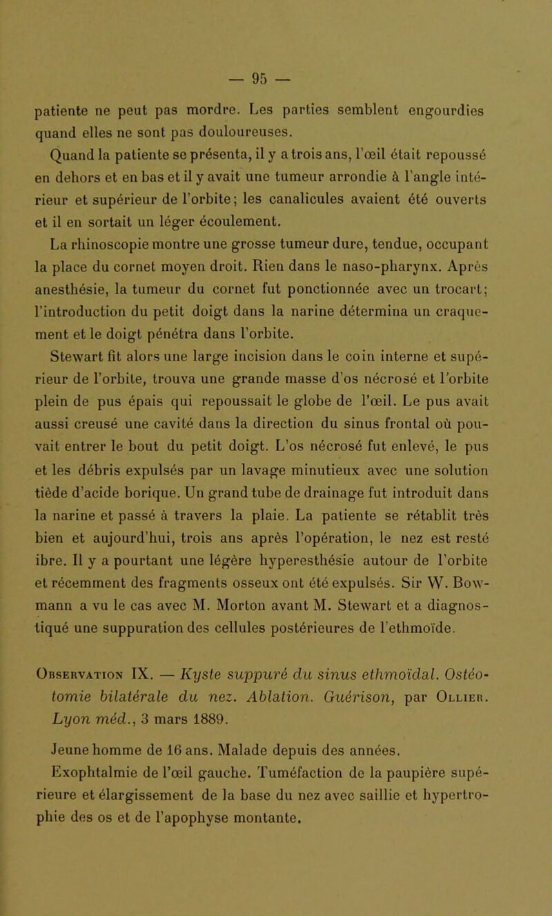 patiente ne peut pas mordre. Les parties semblent engourdies quand elles ne sont pas douloureuses. Quand la patiente se présenta, il y a trois ans, l’œil était repoussé en dehors et en bas et il y avait une tumeur arrondie à l’angle inté- rieur et supérieur de l’orbite; les canalicules avaient été ouverts et il en sortait un léger écoulement. La rliinoscopie montre une grosse tumeur dure, tendue, occupant la place du cornet moyen droit. Rien dans le naso-pharynx. Après anesthésie, la tumeur du cornet fut ponctionnée avec un trocart; l’introduction du petit doigt dans la narine détermina un craque- ment et le doigt pénétra dans l’orbite. Stewart fit alors une large incision dans le coin interne et supé- rieur de l’orbite, trouva une grande masse d’os nécrosé et l’orbite plein de pus épais qui repoussait le globe de l’œil. Le pus avait aussi creusé une cavité dans la direction du sinus frontal où pou- vait entrer le bout du petit doigt. L’os nécrosé fut enlevé, le pus et les débris expulsés par un lavage minutieux avec une solution tiède d’acide borique. Un grand tube de drainage fut introduit dans la narine et passé à travers la plaie. La patiente se rétablit très bien et aujourd’hui, trois ans après l’opération, le nez est resté ibre. Il y a pourtant une légère hyperesthésie autour de l’orbite et récemment des fragments osseux ont été expulsés. Sir W. Bow- mann a vu le cas avec M. Morton avant M. Stewart et a diagnos- tiqué une suppuration des cellules postérieures de l’ethmoïde. Observation IX. — Kyste suppuré clu sinus ethmoïdal. Ostéo- tomie bilatérale du nez. Ablation. Guérison, par Ollier. Lyon méd., 3 mars 1889. Jeune homme de 16 ans. Malade depuis des années. Exophtalmie de l’œil gauche. Tuméfaction de la paupière supé- rieure et élargissement de la base du nez avec saillie et hypertro- phie des os et de l’apophyse montante.