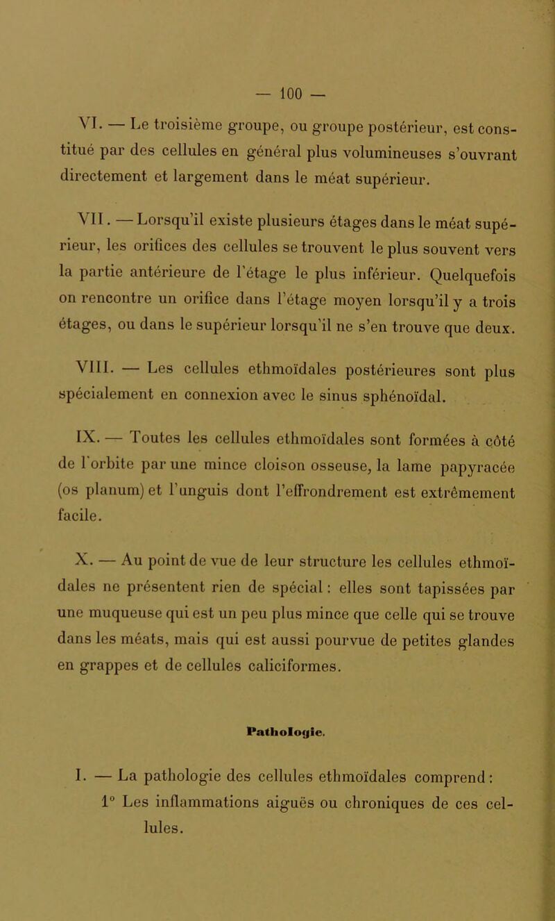 \ I. — Le troisième groupe, ou groupe postérieur, est cons- titué par des cellules en général plus volumineuses s’ouvrant directement et largement dans le méat supérieur. VII. — Lorsqu’il existe plusieurs étages dans le méat supé- rieur, les orifices des cellules se trouvent le plus souvent vers la partie antérieure de l'étage le plus inférieur. Quelquefois on rencontre un orifice dans l’étage moyen lorsqu’il y a trois étages, ou dans le supérieur lorsqu’il ne s’en trouve que deux. VIII. — Les cellules ethmoïdales postérieures sont plus spécialement en connexion avec le sinus sphénoïdal. IV. — Toutes les cellules ethmoïdales sont formées à côté de l'orbite par une mince cloison osseuse, la lame papyracée (os planum) et l'unguis dont l’effrondrement est extrêmement facile. X. — Au point de vue de leur structure les cellules ethmoï- dales ne présentent rien de spécial : elles sont tapissées par une muqueuse qui est un peu plus mince que celle qui se trouve dans les méats, mais qui est aussi pourvue de petites glandes en grappes et de cellules caliciformes. Pathologie. I. — La pathologie des cellules ethmoïdales comprend: 1° Les inflammations aiguës ou chroniques de ces cel- lules.