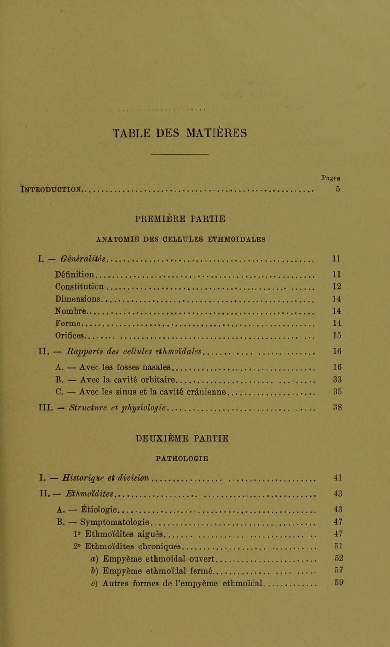 TABLE DES MATIÈRES Pages Introduction. 5 PKEHIÈRE PARTIE ANATOMIE DES CELLULES ETHMOIDALES I. — Généralités 11 Définition 11 Constitution 12 Dimensions 14 Nombre 14 Forme 14 Orifices 15 II. — Rapports des cellules ethmoïdales 16 A. — Avec les fosses nasales 16 B. — Avec la cavité orbitaire 33 C. — Avec les sinus et la cavité crânienne 35 III. — Structure et physiologie .. 38 DEUXIÈME PARTIE PATHOLOGIE I. — Historique et division 41 II. — Ethmoïdites 43 A. — Étiologie 43 B. — Symptomatologie 47 1° Ethmoïdites aiguës 47 2° Ethmoïdites chroniques 51 a) Empyème ethmoïdal ouvert 52 b) Empyème ethmoïdal fermé 57 c) Autres formes de l’empyème ethmoïdal 59