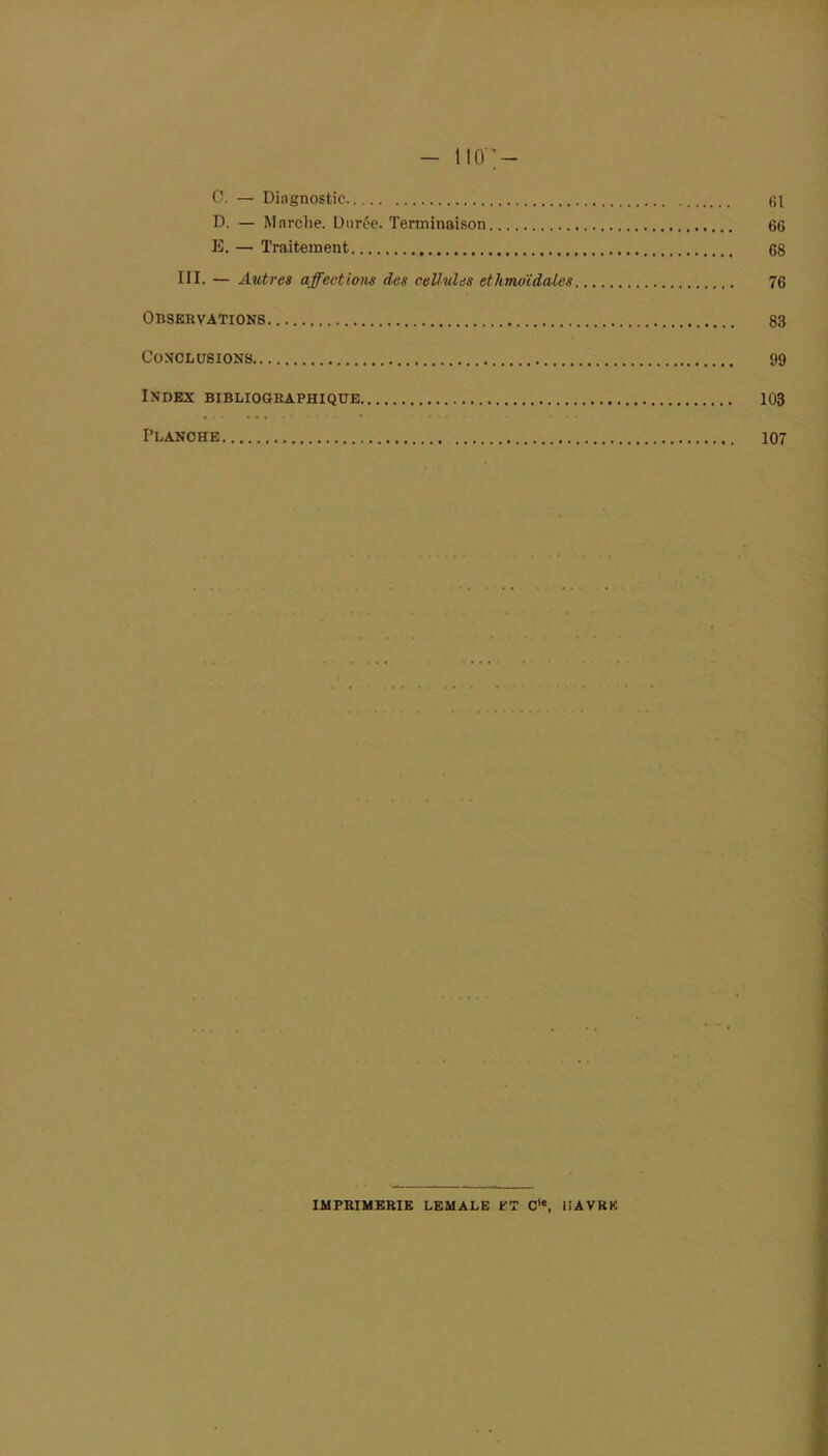 - litr- es. — Diagnostic 61 D. — Marche. Durée. Terminaison 66 E. — Traitement 68 III. — Autres affections des cellules ethmoïdales 76 Observations 83 Conclusions 99 Index bibliographique 103 Planche 107 IMPRIMERIE LEMALE PT C'e, liAVKK