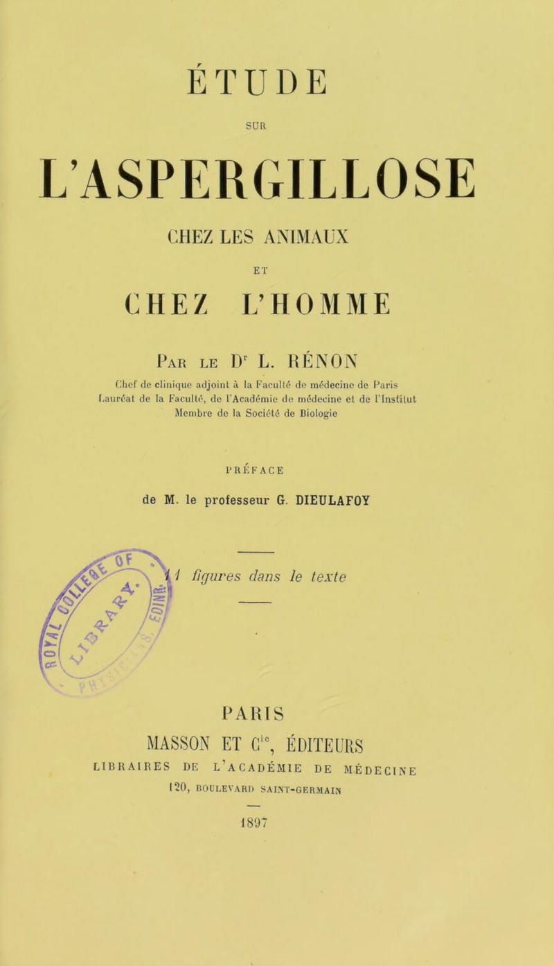 É T DDE SUR L’ASPERGILLOSE CHEZ LES AMMAÜX ET G II E Z i; Il O M M E I’ar le II' L. liÙNON Uliof de clinique adjoint à la Earulli? de médecine de l^aris l-auréat de la Faculté, de l'Académie de médecine et do l'Institut Membre de la Société de Biologie PRÉFACE de M. le professeur G. DIEULAFOY EAHIS MASSON ET Cf, ÉDITEURS LIBRAIRES DE l’aCADÉMIE DE MÉDECINE 120, BOULEVARD SAINT-GERMAIN 1807