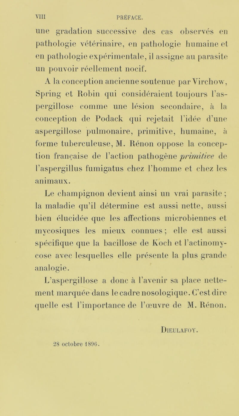 une i^padatiüii successive des cas ol)sei‘vés en patholofi,ie vétérinaire, (mi patliologie liumaine et en pathüloi.^ie ex[)érinientale, il assii^ne au parasil(‘ un pouvoir réelI(‘nient nocif. A la concejition ancienne soutenue par Virchow, Sjiring et Uoliin qui considéraient toujours l’as- pei'gillose comme une lésion secondaire, à la conception de Podack qui ri'jetait l’idée d’uiK' aspergillose pulmonaire, primitive, liumaine, à forme tuberculeuse, M. llénon oppose la concej)- tion française de l’action pathogène primitive d(^ l’aspergillus furnigatus chez l’homme et chez les animaux. Le cham}jignon devient ainsi un vrai jiarasite ; la maladie qu’il détermine est aussi nette, aussi bien élucidée que les alïections microbiennes et mycosiques les mieux connues ; elle est aussi spécifique que la bacillose de Koch et l’actinomy- cose avec lesquelles elle présente la plus grande* analogie. L’aspergillose a donc à l’avenir sa place nette- ment marquée dans le cadre nosologique. C’est dire quelle est l’importance de l’œuvre de M. Rénon. Dieulafoy. 28 octobre 1896.