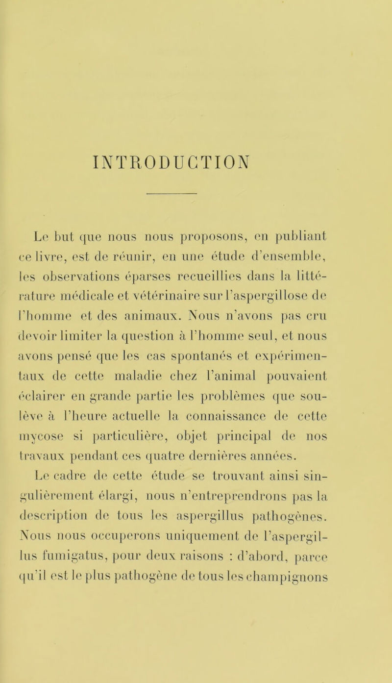 INTRODUCTION Lo but que nous nous projiosous, eu ])ul)liaiit ce est de réuuir, eu uik‘ étude d’iMisiuuble, l('s observations éparses recueillies dans la litté- i“ature médicale et vétérinaire sur l’aspergillose d(‘ rhoimiK' et des animaux. Nous n’avons pas cru (b'voir limiter la (jiiestiou à l’bomim' seul, et nous avons pensé tpie les cas spontanés et exjiérimeu- taux de cidte maladie' chez ranimai pouvaient é(‘lair<‘r eu grande partie' h's preiblèmes epie seiu- lève' à l’heure actuelle la comiaissaiice ele cette mycose; si jiarticulière, objet principal de mis travaux penelant ce's epiatre dernières années. Le cadre eh' cette étude se trouvant ainsi sin- gulière'inent élargi, nous n’entreprendrons ]>as la elescription ele tems les aspergillus palhogènes. Nous nous eiccupe'rons uni([ue'inent ele l’aspergil- his fumigatus, peiur eh'ux raisons : el’aliorel, [larce epi’il e'st le plus jiathogène ele' tous les ediampignons