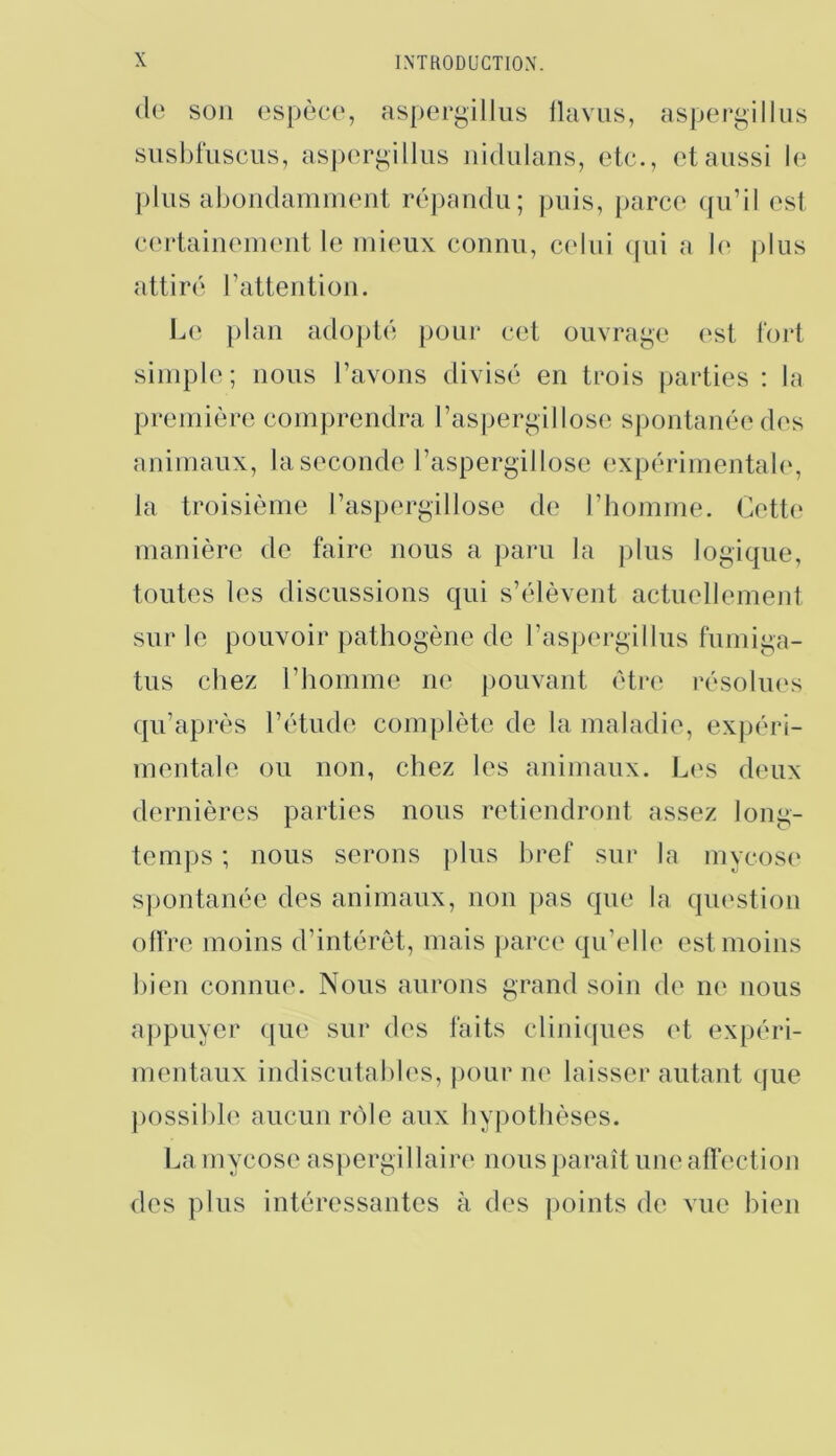 (le son ospèco, aspergillus llaviis, aspergillus susbfusciis, asporgillus nidulans, etc., et aussi le plus abondamment répandu; puis, iiarce qu’il est crndainement le mieux connu, celui cfiii a b‘ jilus attiré l’attention. Le plan adopté pour cet ouvrage est tort simple; nous l’avons divisé en tuois [larties : la première comprendra l’aspergillose spontanée des animaux, la seconde l’aspergillose (‘xpérimentabg la troisième l’aspergillose de l’homme. Cette manière de faire nous a paru la plus logique, toutes les discussions qui s’élèvent actuellement sur le pouvoir pathogène de rasjiergillus fumiga- tus chez l’homme ne pouvant être résolues qu’après l’étude complète de la maladie, expéri- mentale ou non, chez les animaux. Les deux dernières parties nous retiendront assez long- temps ; nous serons plus bref sur la mycose spontanée des animaux, non pas que la question ollVe moins d’intérêt, mais parce qu’elh' est moins bien connue. Nous aurons grand soin de ne nous aj)puyer que sur des faits clini((ues (d expéri- mentaux indiscutables, pour ne laisser autant que j)0ssible aucun rôle aux hypothèses. La mycose aspergillaire nous paraît une aflection des plus intéressantes à des points de vue bien