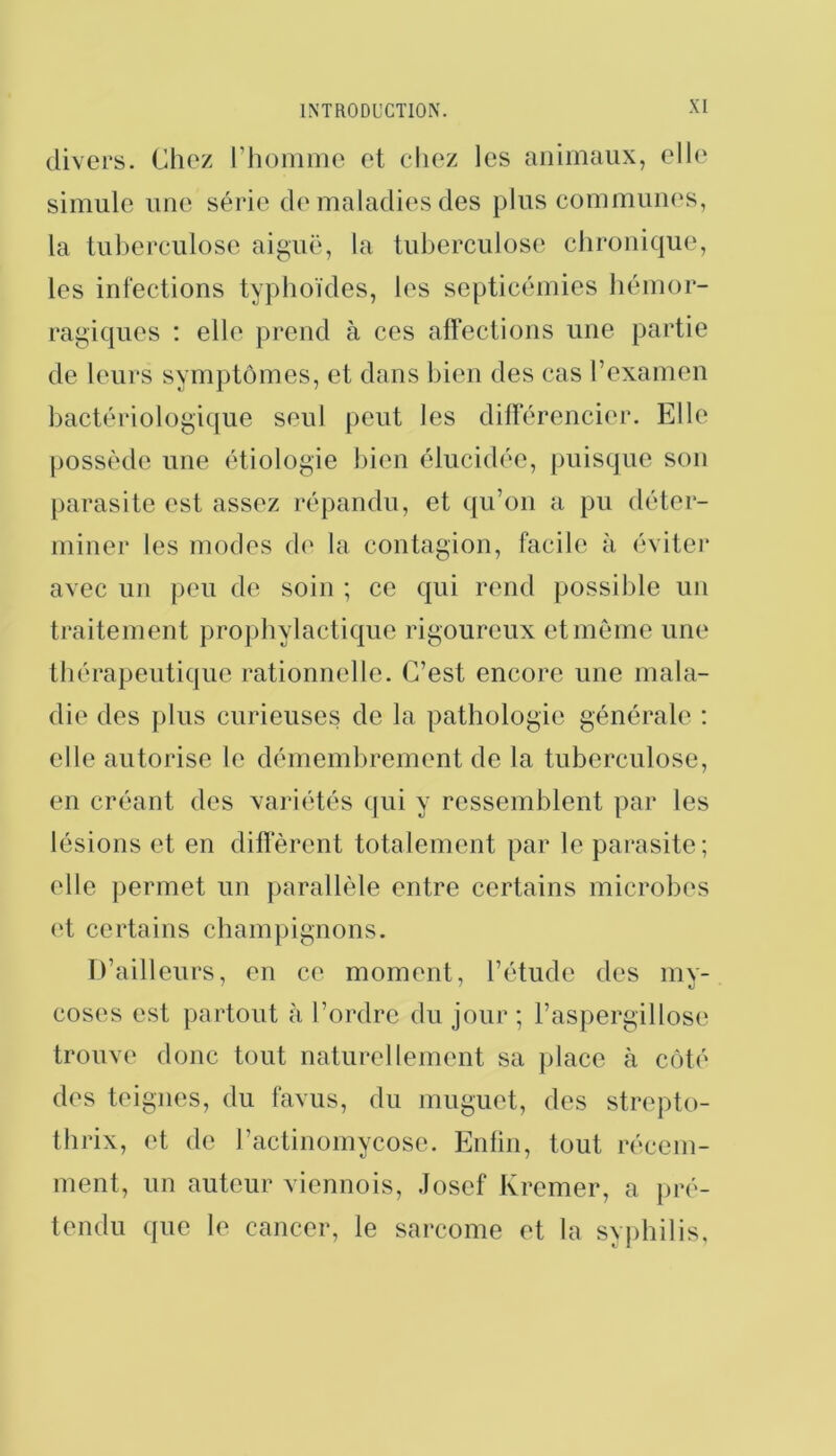 divers. Chez riiommc et chez les animaux, elle simule une série d(‘maladies des plus commuii(‘s, la tuberculose aiguë, la tuberculose chronique, les infections typhoïdes, les septicémies hémor- ragiques : elle prend à ces affections une partie de leurs symptômes, et dans bien des cas l’examen bactériologique seul peut les différencier. Elle possède une étiologie bien élucidée, puisque son parasite est assez répandu, et qu’on a pu déter- miner les modes d(' la contagion, facile à éviter avec un peu de soin ; ce qui rend possible un traitement prophylactique rigoureux et même une thérapeutique rationnelle. C’est encore une mala- die des plus curieuses de la pathologie générale : elle autorise le démemlirement de la tuberculose, en créant des variétés qui y ressemblent par les lésions et en diffèrent totalement par le parasite; elle ])errnet un jiarallèle entre certains microbes (‘t certains champignons. D’ailleurs, en ce moment, l’étude des my- coses est partout à l’ordre du jour ; l’aspergillose trouve donc tout naturellement sa place à côté des teignes, du favus, du muguet, des strepto- thrix, et de l’actinomycose. Enfin, tout récem- ment, un auteur viennois, .losef Kremer, a jiré- tendu que le cancer, le sarcome et la syphilis.