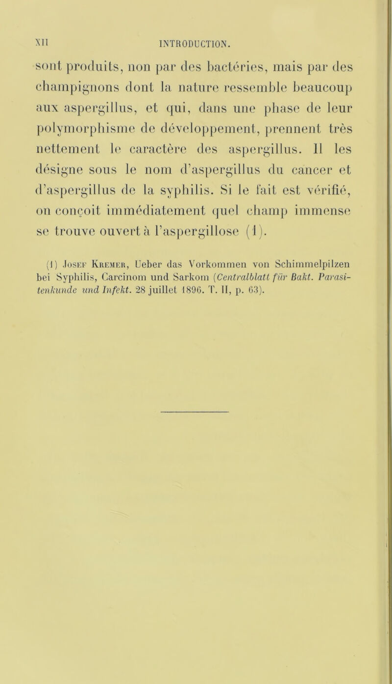 sont produits, non par dos baciiudos, mais par des chain])ij*,nons dont la natnr(‘. rossoinblc beaucoup aux asper^'illus, et qui, dans une phase de leur polyniorphisme de développement, prennent très nettement h‘ caractère des aspergillus. 11 les désii^ne sous le nom d’asiiergillus du cancer et (raspeugillus de la sypbilis. Si le lait est viuûfié, on conçoit immédiatement quel champ immense s(‘ trouve ouvert à rasjiergillose (1). (I) .losKK Kremku, Ueber clas Vorkommen von Schiinmelpilzen bei Syphilis, Carciiioin und Sarkoin [Cmtralblatl fur Bakt. Parasi- tenkundc undinfekt. 28 juillet 1896. T. II, p. 03).