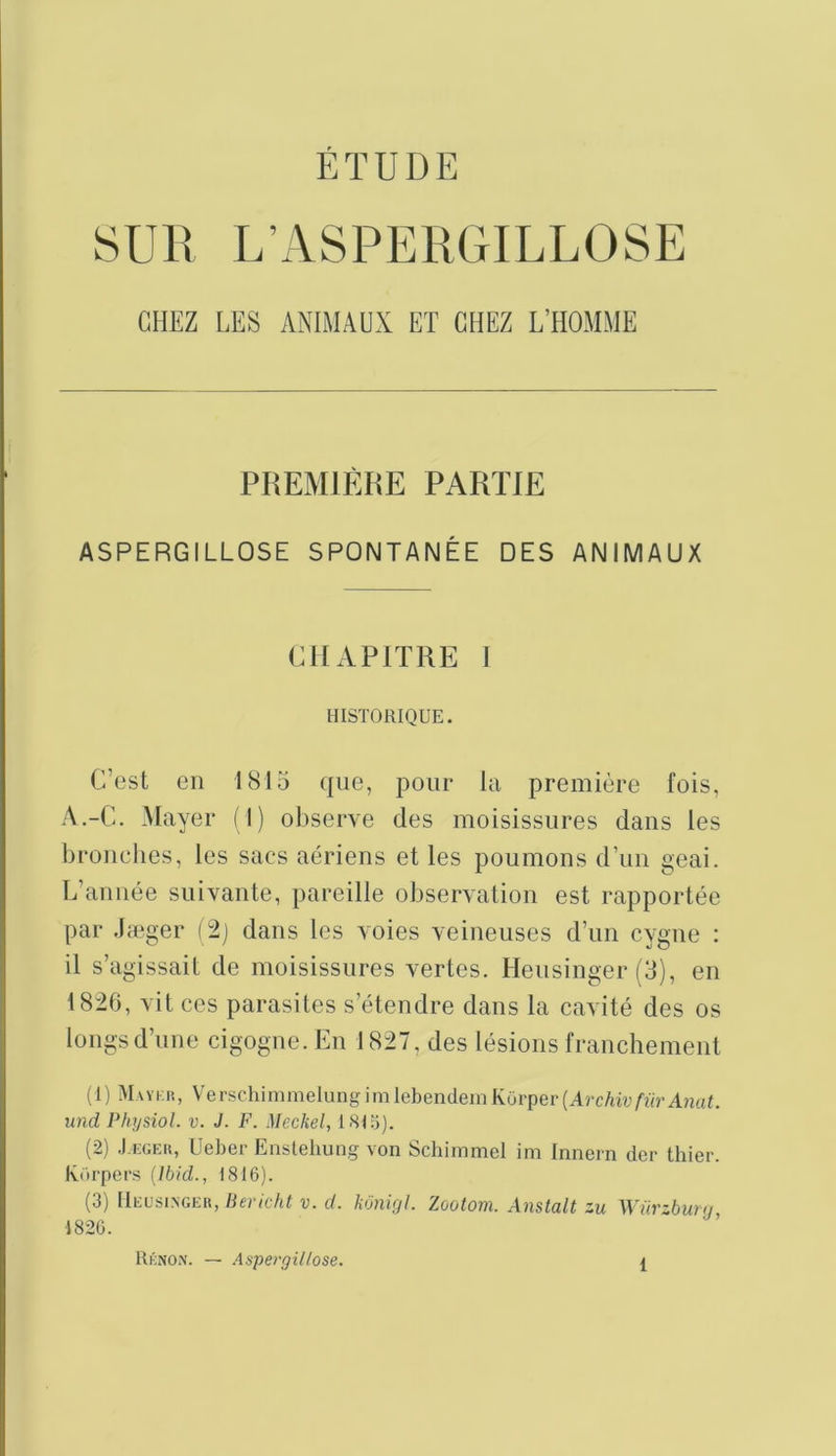 ÉTUDE SUR L’ASPERGILLOSE CHEZ LES ANIMAUX ET CHEZ L’HOMME PREMIÈRE PARTIE ASPERGILLOSE SPONTANÉE DES ANIMAUX CHAPITRE 1 HISTORIQUE. C’est en 1815 que, pour ki première fois, A.-C. Mayer (I) observe des moisissures dans les bronches, les sacs aériens et les poumons d’un geai. L’année suivante, pareille observation est rapportée par .læger (2j dans les voies veineuses d’un cygne ; il s’agissait de moisissures vertes. Heusinger (3), en 1826, vit ces parasites s’étendre dans la cavité des os longs d’une cigogne. En 1827, des lésions franchement (1) Mavi;iî, VerschimmelungimlebendeinKorpeiqArc/uvAa'AnwU und Physiol. v. J. F. Meckel, I8I;j). (2) .I.EGEK, üeher Enslehung von Schimmel im Innern der thier. Korpers (Ibid., 1816). (3) [Ieusingeh, Bericht v. d. kOnigl. Zootom. Anstalt zu Würzburg, RknOiV. — Aspergillose.