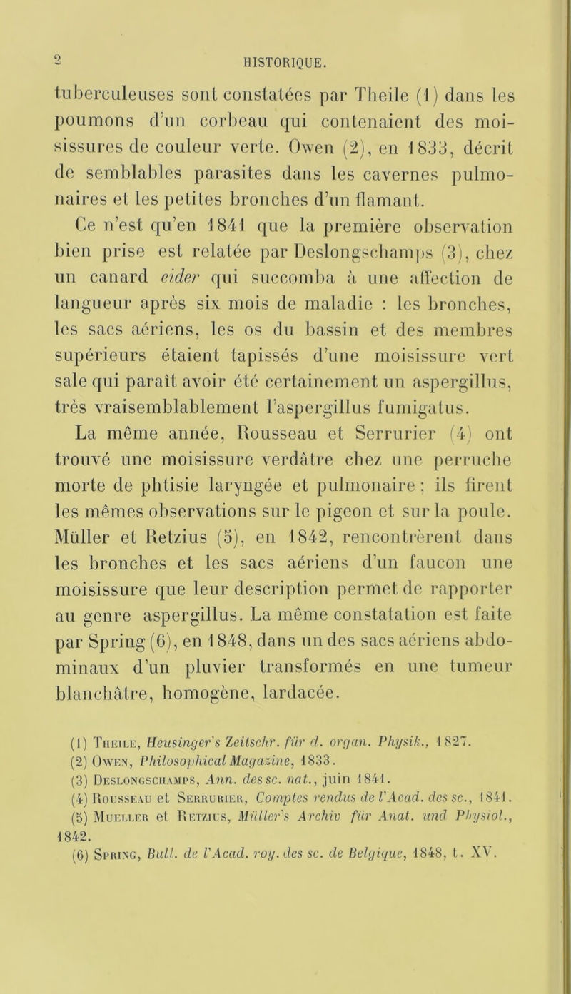 O tiil)erculeuses sont coiislatées par ïheile (1) dans les poumons crnn corl)eaii qui conlenaienl des moi- sissures de couleur verte. Oweii (2), eu 1833, décrit de semblables parasites dans les cavernes pulmo- naires et les petites bronches d’un flamant. (’.e n’est qu’en 1841 que la première observation bien prise est relatée par Deslongscliamps (3), chez un canard ekler qui succomba à une atîection de langueur après six mois de maladie : les bronches, les sacs aériens, les os du bassin et des membres supérieurs étaient tapissés d’une moisissure vert sale qui paraît avoir été certainement un aspergillus, très vraisemblablement l’aspergillus fumigatiis. La même année, Rousseau et Serrurier (4) ont trouvé une moisissure verdâtre chez une perruche morte de phtisie laryngée et pulmonaire ; ils tirent les mêmes observations sur le pigeon et sur la poule. Müller et Retzius (3), en 1842, rencontrèrent dans les bronches et les sacs aériens d’un faucon une moisissure que leur description permet de rapporter au genre aspergillus. La même constatation est faite par Spring (6), en 1848, dans un des sacs aériens abdo- minaux d’un pluvier transformés en une tumeur blanchâtre, homogène, lardacée. (1) Theiiæ, Hcuainger's Zeiischr. für d. orrjan. Pkysik., i 827. (2) OwEN, Philosophical Mar/azine, 1833. (3) Deslongsciiamps, Ann. dcssc. nat., juin 1841. (4) Rousseau et Serrurier, Comptes vendus de l'Acad. des sc., 1841. (b) Mueuuer et Retzius, Müller's Archiv für Anat. nnd PlnjsioL, 1842. (G) Spring, Bull, de VAcad. roy.dessc. de Belgique, 1848, l. XV.