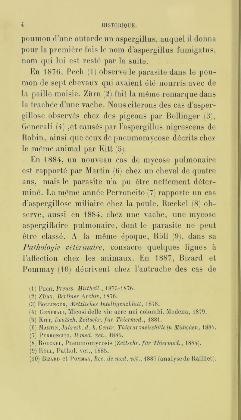 poumon d’une outarde un aspergillus, auquel il donna pour la première fois le nom d’aspergillus fumigalus, nom qui lui est resté par la suite. bin 1870, Pcch (1) observe le parasite dans le pou- mon de sept chevaux qui avaient été nourris avec de la paille moisic. Ziirn (2) fait la même remarque dans la trachée d’une vache. Nous citerons des cas d’asper- gillose observés chez des pigeons par Bollinger (3), Generali (4) ,et causés par l’aspergillus nigrescens de llohin, ainsi que ceux de pneumomycose décrits chez le même animal par Kitt (5). En 1884, un nouveau cas de mycose pulmonaire est rapporté par Martin (G) chez un cheval de quatre ans, mais le parasite n’a pu être nettement déter- miné. La même année Perroncito (7) rapporte un cas d’aspergillose miliaire chez la poule, Uœckel (8) ob- serve, aussi en 1884, chez une vache, une mycose aspergillaire pulmonaire, dont le parasite ne peut être classé. A la même époque, Roll (9), dans sa Pathologie vétérinaire^ consacre quelques lignes à l’affection chez les animaux. En 1887, Bizard et Pommay (10) décrivent chez l’autruche des cas de (1) Pech, Preiiss. Miltheil., 1875-1876. (2) ZÜRX, Berliner Archiv, 1876. (3) Bollixgkr, Ærtzlidies hitelligenzblatt, 1878. (4) Gexerau, Micosi delIe vie aere nei colombi. Modena, 1879. (5) Kitt, Deutsch. Zeitschr. fiir Thiermed., 1881. (6) Martin, Ja/t?’es6. d. k.Centr. Thierarzneischülein München, 1884. (7) Perroncito, llmed. vet., 1884. (8jUoECKEL, Pneumomycosis {Zeitschr. für Thiermed., 1884). (9) PioLL, Pathol, vet., 1885. (10) Br/ARi) et Pommay, Bec. de méd. vét., 1887 (analyse de Railliet).