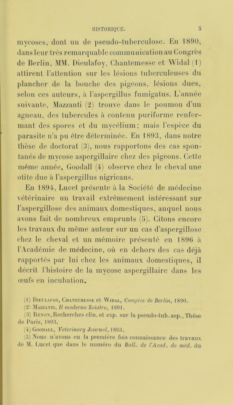 mycoses, dont un de pseudo-tuberculose, lùi 1890, dans leur très remarquable communication an (Congrès de Berlin, MM. hieulafoy, Chantemesse et W'idal (1) attirent l’attention sur les lésions Inberculeuses du plancher de la bouche des pigeons, lésions dues, selon ces auteurs, à l’aspergillus fumigatus. L'année suivante, Mazzanti (2) trouve dans le poumon d’un agneau, des tubercules à contenu puriforme reiiler- mant des spores et du mycélium; mais l’espèce du parasite n’a pu être déterminée. En 1803, dans notre thèse de doctorat (3), nous rapportons des cas spon- tanés de mycose aspergillaire chez des pigeons. Cette même année, Goodall (4) observe chez le cheval une otite due à l’aspergillus nigricans. En 1894, Lucet présente à la Société de médecine vétérinaire un travail extrêmement intéressant sur l’aspergillose des animaux domestiques, auquel nous avons fait de nomlireiix emprunts (3). Citons encore les travaux du même auteur sur un cas d’aspergillose chez le cheval et un mémoire présenté en 1896 à l’Académie de médecine, où en dehors des cas déjà rapportés par lui chez les animaux domestiques, il décrit l’histoire de la mycose aspergillaire dans les œufs en inculiation. (1) DiEri.AFOY, Cii.vNTEMKSSK et WiDAi,, Coiiçjrcs de Berlin, 1890. (2) ^Iazzanti, Il moderno Zoiatro, 1891. (3) Kéno.n, Uecherchcs clin, et exp. sur la pseudo-tub.asp., Thèse de Paris, 1893. (4) (îooDALL, Veterinary Journnl, 1893. (3) Nous n avons eu la première fois connaissance des travaux de AI. I.ucet que dans le numéro du Bull, de l'Acad. de méd. du