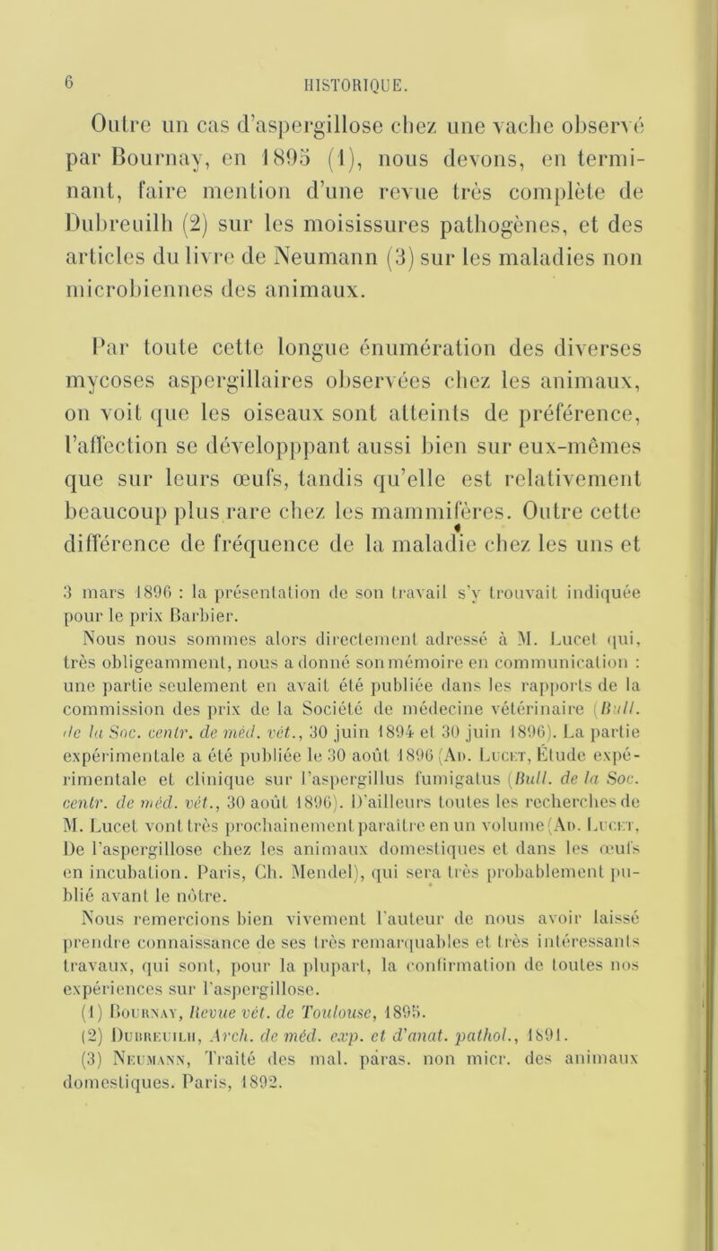 Outre un cas d’aspergillose clicz une vache observé par Bournay, en 1805 (1), nous devons, en termi- nant, faire mention d’une revue très complète de Dnlireuilh (2) sur les moisissures pathogènes, et des articles du livre de Neumann (3) sur les maladies non microbiennes des animaux. Par toute cette longue énumération des diverses mycoses aspergillaires observées chez les animaux, on voit ([lie les oiseaux sont atteints de préférence, l’affection se développpant aussi bien sur eux-mêmes que sur leurs œufs, tandis qu’elle est relativement beaucoup plus rare chez les mammifères. Outre cette différence de fréquence de la maladie chez les uns et 3 mars 1800 : la présenlalion de son travail s'y trouvait indiquée pour le prix Llarbier. Nous nous sommes alors directement adressé à M. Lucel qui, très obligeamment, nous adonné sonmémoire en communication : une partie seulement en avait été publiée dans les rapports de la commission des prix de ta Société de médecine vétérinaire {liiill. (le la Soc. cenlr. de mèd. vét., 30 Juin 1894 et 30 juin 1890). La partie expérimentale a été publiée le 30 août 1890 (Ad. Luckï, Etude expé- rimentale et clinique sur ras|)ergillus l'umigatus {liiill. delà Soc. cenlr. de mécl. vét., 30 août 1890). D’ailleurs toutes les recherches de ÎM. Lucet vont très prochainement paraitre en un volume (Ad. Lccn , De l’aspergillose chez les animaux domestiques et dans les mul's en incubation. Paris, Ch. Mendel), ([ui sera très probablement jni- blié avant le notre. Nous remercions bien vivement l'auteur de nous avoir laissé prendre connaissance de ses très remarquables et très intéressanis travaux, qui sont, pour la plupart, la confirmation de toutes nos expériences sur l'aspergillose. (1) lîouKNAY, licvue vét. de Toxdome, 1893. (2) l)uitin;i;n.ii, .\rch. de méd. e.vp. et d’anat. pathoL, 1891. (3) Nkcmanx, Tiaité des mal. paras, non micr. des animaux domestiques. Paris, 1892.