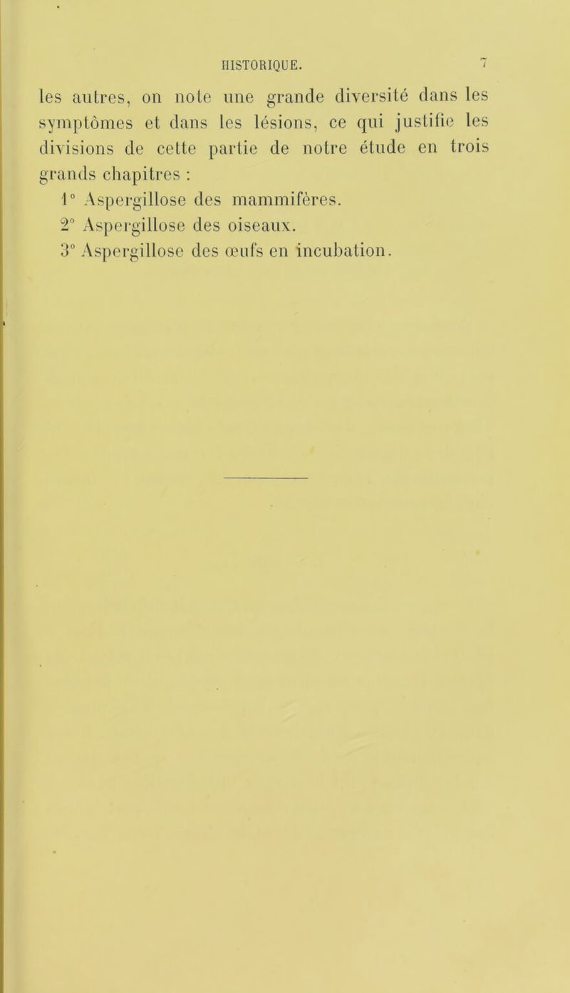 les autres, on noie une grande diversité dans les symptômes et dans les lésions, ce qui justilie les divisions de cette partie de notre étude en trois grands chapitres ; 1“ Aspergillose des mammifères. 2“ Aspergillose des oiseaux. 3“ Aspergillose des œufs en incubation.