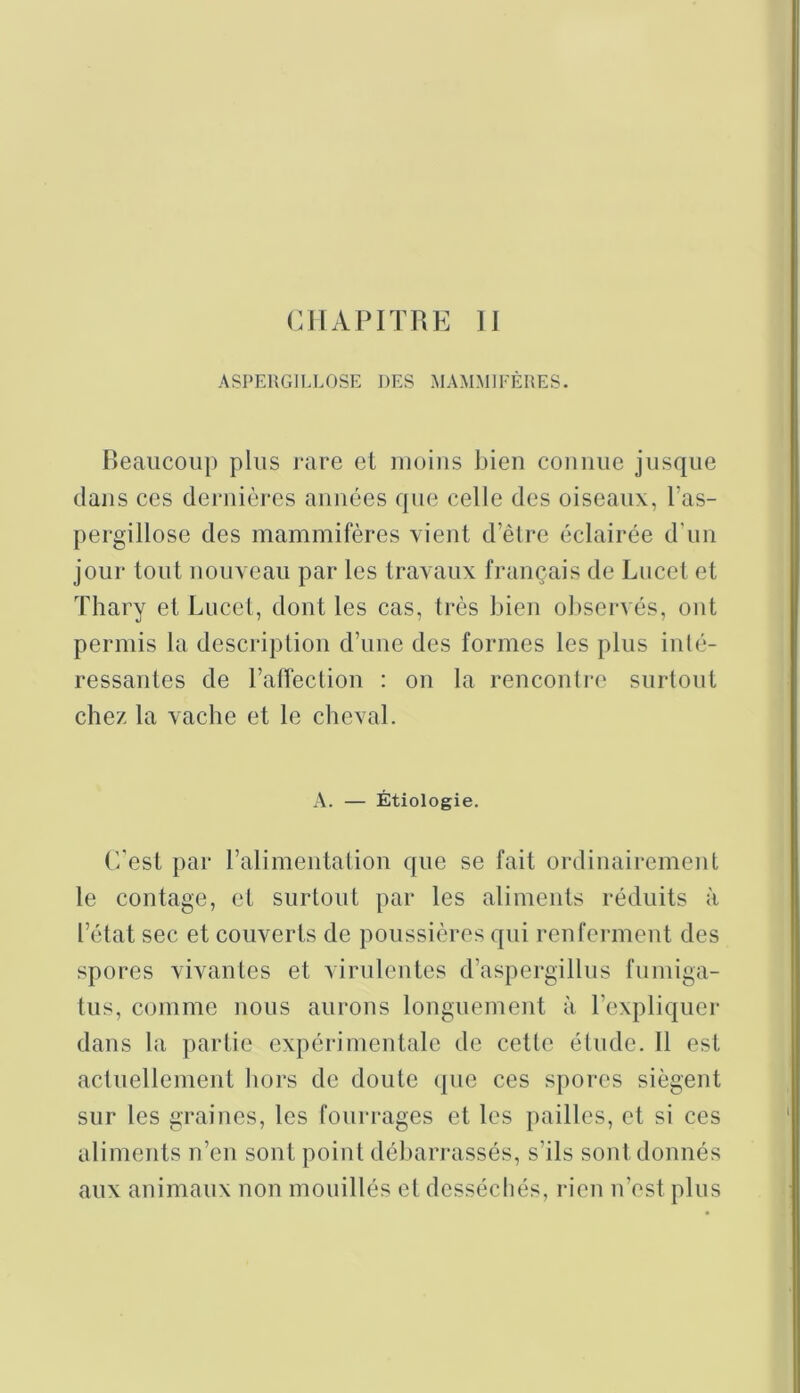 CHAPITRE II ASPEUGILLOSE DES MAMMIFÈUES. Beaucoup plus rare et iiioius bien connue jusque dans ces dernières années que celle des oiseaux, l’as- pergillose des mammifères vient d’être éclairée d’un joui- tout nouveau par les travaux français de Lucet et Thary et Lucet, dont les cas, très bien ol)servés, ont permis la descriplion d’une des formes les plus inté- ressantes de l’affection : on la renconti-e surtout chez la vacbe et le cheval. A. — Étiologie. C'est par ralimentation que se fait ordinairement le contage, et surtout par les aliments réduits à l’état sec et couverts de poussières qui renferment des spores vivantes et virulentes d’aspergillus fumiga- tus, comme nous aurons longuement à. l’expliquer dans la partie expérimentale de cette étude. Il est actuellement hors de doute (pie ces spores siègent sur les graines, les fourrages et les pailles, et si ces aliments n’en sont point déban-assés, s’ils sont donnés aux animaux non mouillés et desséchés, rien n’est plus