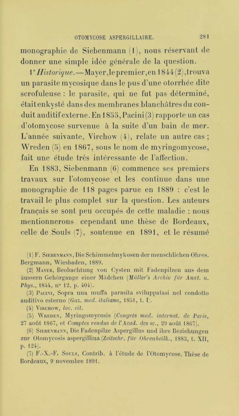 monographie de Siebenmann (1), nous réservant de donner une simple idée générale de la question. V Hisloriqiie.—Mayer,le premier,eu 1844 (2),trouva un parasite mycosique dans le pus d’une otorrliée dite scrofuleuse : le parasite, qui ne fut pas déterminé, était enkysté dans des membranes blaucbrdresdu con- duit auditif externe. En 1855, Eaciui (3) rapporte un cas d’otomycose surA-enue à la suite d’un bain de mer. L'année suivante, Virchow (4), relate un autre cas ; Wredeu (5) en 1867, sous le nom de myriugomycose, fait une étude très intéressante de l’atrectiou. En 1883, Siebenmann (0) commence ses premiers travaux sur l’otomycose et les continue dans une monographie de 118 pages parue en 1889 : c’est le traA'ail le plus complet sur la question. Les auteurs français se sont peu occupés de cette maladie : nous mentionnerons cependant une thèse de Bordeaux, celle de Soûls (7), soutenue en 1891, et le résumé (1) F. Siebenmann, Die Schimmelmykosen der menschliclien Ohres. Bergmann, Wiesbaden, 1889. (2) Mayer, Beol)aclitung von (^ysten mit Fadenpiizen ans dem aussern GeliOrgange eiiier Madchen [Muller's Archiv fur Anat. u. Phys., 1844, n“ 12, [). 404). (3) I’acini, Sopra una mulTa parasita sviluppatasi net condotto auditive esterno [Gaz. mecl. italiana, 1831, t. I'. (4) ViRCiiow, loc. cit. (3) Wreden, Myringomycosis [Congrès niéd. internat, de Paris, 27 août 1867, et Comptes rendus de l'Acad. des sc., 29 août 1807). (G) Siebenmann, Die Fadenpilze Aspergillus uiid ihre Beziehungen zur Otomycosis aspergillina (Zdfsc/tr. für Ohrenheilk., 1883, t. XII, p. 124). (7) F.-X.-F. Soûls, Contrib. à letude de l’Otomycose. Thèse de Bordeaux, 9 novembre 1891.