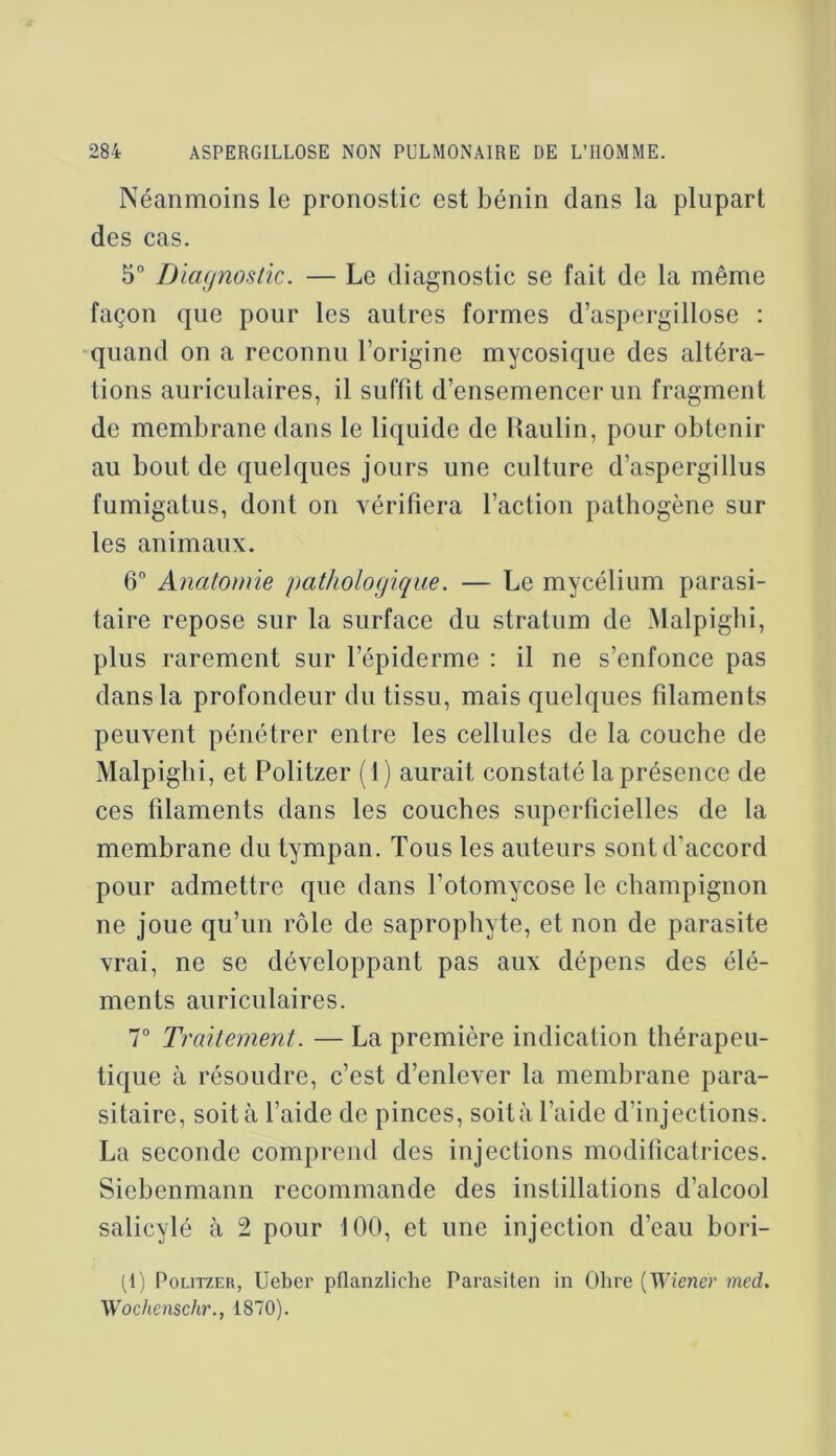 Néanmoins le pronostic est bénin dans la plupart des cas. 5° Dia(/nostic. — Le diagnostic se fait de la même façon que pour les autres formes d’aspergillose : quand on a reconnu l’origine mycosique des altéra- tions auriculaires, il suffit d’ensemencer un fragment de membrane dans le liquide de Haulin, pour obtenir au bout de quelques jours une culture d’aspergillus fumigatus, dont on vérifiera l’action pathogène sur les animaux. 6 Anatomie pathologique. — Le mycélium parasi- taire repose sur la surface du stratum de Malpigbi, plus rarement sur l’épiderme : il ne s’enfonce pas dans la profondeur du tissu, mais quelques filaments peuvent pénétrer entre les cellules de la couche de Malpigbi, et Politzer (1) aurait constaté la présence de ces filaments dans les couches superficielles de la membrane du tympan. Tous les auteurs sont d’accord pour admettre que dans l’otomycose le champignon ne joue qu’un rôle de saprophyte, et non de parasite vrai, ne se développant pas aux dépens des élé- ments auriculaires. T Traitement. — La première indication thérapeu- tique à résoudre, c’est d’enlever la membrane para- sitaire, soit à l’aide de pinces, soità l’aide d’injections. La seconde comprend des injections modificafrices. Siebenmann recommande des instillations d’alcool salicylé à 2 pour 100, et une injection d’eau bori- (1) Politzer, Ueber pflanzliche Parasiten in Ohre [Wiener med. Wochenschr., 1870).