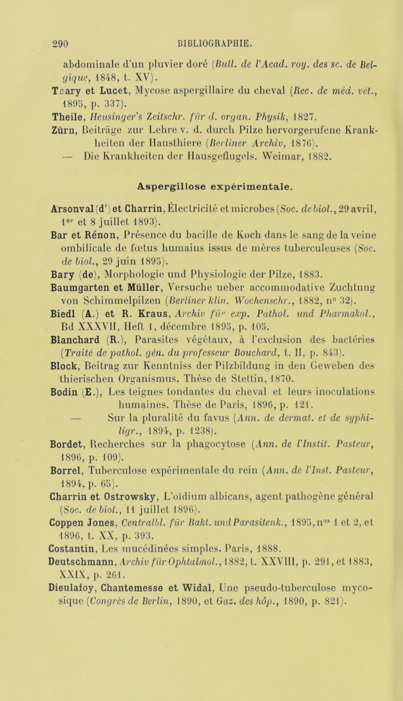 abdominale d’un pluvier doré {Bull, de VAcad. roy. des sc. de Bel- gique, 1848, t. XV). Toary et Lucet, Mycose aspei-gillaire du cheval [Bec. de méd. vét., 1893, p. 337). Theile, Heusinger's Zeitschr. für d. organ. Physik, 1827. Zürn, BeiUage zur Lelire v. d. durch Pilze hervorgerufene Krank- lieiten der llauslhiere (Berliner Archiv, 1870). — Die Krankheiten der llausgellugels. Weimar, 1882. Aspergillose expérimentale. Arsonval(d’ ; et Charrin, Électricité et microbes (Soc. dehioL, 29 avril, 1®'' et 8 juillet 1893). Bar et Rénon, Présence du bacille de Koch dans le sang de la veine ombilicale de fœtus humains issus de mères tuberculeuses (Soc. de bioL, 29 juin 1895). Bary (de). Morphologie und Physiologie der Pilze, 1883. Baumgarten et Millier, Versuche ueber accommodative Zuchtung von Schimmelpilzen [Berliner klin. Wochoischr., 1882, n° 32). Biedl (A.) et R. Kraus, Arc/ii?) fin' exp. Pathol, und PharmakoL, Bd XXXVII, Heft 1, décembre 1893, p. 103. Blanchard (R.), Parasites végétaux, à l’exclusion des bactéries {Traité de pathol. gén. du professeur Bouchard, t. II, p. 843). Block, Beitrag zur Kenntniss der Pilzbildung in den Geweben des thierischen Organismus. Thèse de Stettin, 1870. Bodin (E.), Les teignes tondantes du cheval et leurs inoculations humaines. Thèse de Paris, 1896, p. 121. — Sur la pluralité du favus (A?zn. de dermat. et de syphi- ligr., 1894, p. 1238). Bordet, Becherches sur la phagocytose (Ann. de Vlnstit. Pasteur, 1890, p. 109). Borrel, Tuberculose expérimentale du rein (Ann. de VInst. Pasteur, 1894, p. 65). Charrin et Ostrowsky, L’oïdium albicans, agent pathogène général (Soc. debiol., 11 juillet 1896). Coppen Jones, Centralbl. für Bakt. undParasitenk., 1893,n“® 1 et 2, et 1896, t. XX, p. 393. Costantin, Les mucédinées simples. Paris, 1888. Deutschmann, Archiv fürOphtahnol., 1882, t. XXVHl, p. 291, et 1883, XXIX, p. 201. Dieulafoy, Chantemesse et Widal, Une pseudo-tuberculose myco- sique [Congrès de Berlin, 1890, et Gaz. deshôp., 1890, p. 821).