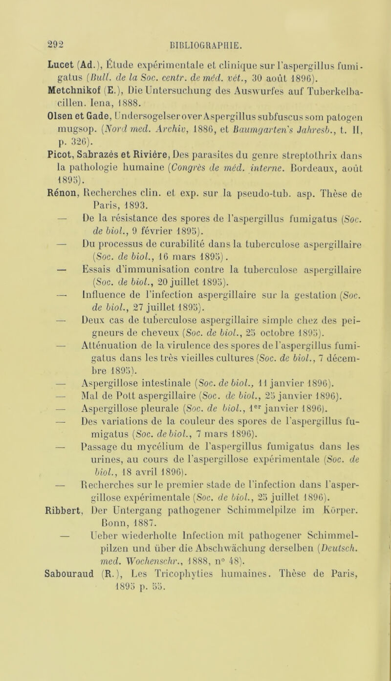 Lucet (Ad.), Élude expérimcnlale et clinique sur l'aspergillus fuini- galus (Ihill. de la Soc. centr. de méd. vét., 30 août I89G). Metchnikof (E.), Die Unlersuchung des Ausxvurl'es auf Tuberkelba- cillen. lena, 1888. Olsen et Gade, Undersogelserover Aspergillussubfuscussoin patogen niugsop. {Nord med. Archio, 1880, et Buumgarten's Jahresb., t. 11, p. 320). Picot, Sabrazés et Rivière, Des parasites du genre streplotlirix dans la pathologie humaine {Congrès de méd. interne. Bordeaux, août 1893). Rénon, Becherches clin, et exp. sur la pseudo-tub. asp. Thèse de Paris, 1893. — De la résistance des spores de l’aspergillus luinigatus {Soc. de hiol., 9 février 1895). — Du processus de curabilité dans la tuberculose aspergillaire (Soc. de biol., 10 mars 1893). — Essais d’immunisation contre la tuberculose as[)ergillalre (Soc. de biol., 20 juillet 1893). —■ influence de l’infection aspergillaire sur la gestation (Soc. de biol., 27 juillet 1893). — Deux cas de tuberculose asi)ergillaire simj)le chez des pei- gneurs de cheveux (Soc. de biol., 23 octobre 1893). — Atténuation de la virulence des spores de l’aspergillus fumi- galus dans les très vieilles cultures (Soc. de biol., 7 décem- bre 1893). — Aspergillose intestinale (Soc. de biol., 11 janvier 1890). — Mal de Polt aspergillaire (Soc. de biol., 23 janvier 1890). — Aspergillose pleurale (Soc. de 6«oZ., 1®''janvier 1890). — Des variations de la couleur des spores de l’aspergillus fu- migatus (Soc. de biol., 7 mars 1890). — Passage du mycélium de l’aspergillus fumigalus clans les urines, au cours de l’aspergillose expérimentale (Soc. de biol., 18 avril 1890). — Becherches sur le premier stade de l’infection dans l'asper- gillose expérimentale (Soc. de biol., 23 juillet 1890). Ribbert, Der Untergang pathogener Schimmel[)ilze im Korper. Bonn, 1887. — Ueber wiederholte Infection mit pathogener Schimmel- pilzen und über die Absclnvâchung derselben {Deutsch. med. Wochenschr., 1888, n® 48). Sabouraud (R.), Les Tricophyties humaines. Thèse de Paris,