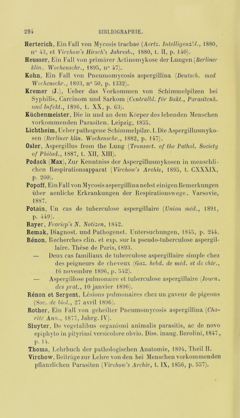 Herterich, Ein l'ail von Mycosis Irachae [Aertz. InlelUgmz'A., 1880, n° 43, et Virchow's HirscliS Jahresb., 1880, l. H, j). 140). Heusser, Ein Eall von primarer Actinoniykosc (1er Lungen (Berlme/ klin. Wochenschr., 1803, n 47). Kohn, Ein Eall von Pneinnomycosis aspergillina {Deutsch. vied Wochenschr., 1803, n° 30, p. 1332). Kremer (J.), Ueber das Vorkominen voti Scliimmelpilzen hei Syphilis, Carcinom und Sarkoin {Centralhl. für liakt., Parasitenk. und hifekt., 1800, t. XX, p. 03). Küchenmeister, Die in und an dem Korper des lehenden Menschen vorkoniinenden Parasilen. Leipzig, 1833. Lichtheim, Ueher pathogène Scliiinmelpilze. l.Die Aspergillusinyko- sen [Uerliner klin. Wochenschr., 1882, p. 147). Osler, Aspergillus l'roin the Lung [Transact. of thc Pathol. Society ofPhilad., m~, t. Xll, Xlll). Podack (Max), Zur Kenntniss der Aspergillusmykosen in menschli- chen Uespirationsapparat {Virchow's Archiv, 1893, t. CXXXl.X, p. 200). Popoff, EinFall von Mycosis aspergillinanehsteinigen Beinerkungen üher aenliclie Erkrankungen der Uespirationswege. Varsovie, 1887. Potain, Un cas de tuberculose aspergillaire {Union méd., 1891, p. 440). Rayer, Froriep's N. ISotizen, 1842. Remak, Diagnost. und Pathogenet. Untersuchungen, 1843, p. 244. Rénon, Uecherches clin, et exj). sur la pseudo-tuberculose aspergil- laire. Thèse de Paris, 1803. — Deux cas familiaux de tuberculose aspergillaire simple chez des peigneurs de cheveux {Gaz. hebd. de méd. et dechir., 10 novembre 1890, ]). 342). — Aspergillose pulmonaire et luberculose aspergillaire {Journ. des prat., 10 janvier 1800). Rénon et Sergent, Lésions pulmonaires chez un gaveur de pigeons {Soc. de biol., 27 avril 1800). Rother, Ein Eall von geheilter Pncumomycosis aspergillina {Cha- rité Ann., 1877, .lahrg. IV). Sluyter, De x'egetalibus organismi animalis parasitis, ac de novo epiphyto in pilyriasi versicolore obvio. Diss. inaug. P>erolini, 1847, 1>. 14. Thoma, Lehrbuch der pathologischen Anatomie, 1804, Theil IL Virchow, Ceitrage zur Lehre von den bei i\Ienschen vorkommenden pllanzlichen Parasiter! {Virchow's Archiv, t. IX, 1830, p. 337).