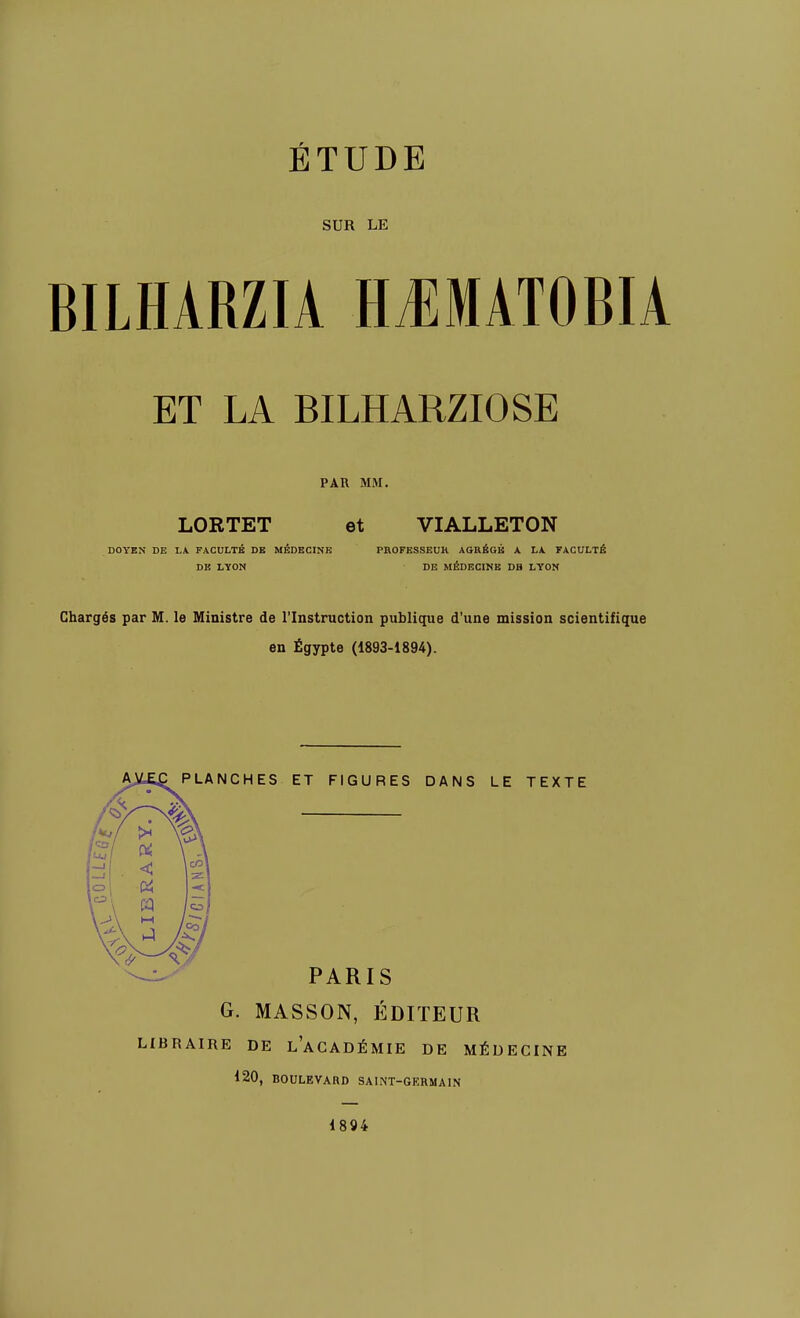 ÉTUDE SUR LE BILHARZIA H^MATOBIA ET LA BILHARZIOSE PAR MM. LORTET et VIALLETON DOYKN DE L\ FACULTÉ DE MÉDECINE PHOFESSEUH AGRÉGÉ A LA. FACULTÉ DE LYON DE MÉDECINE DB LYON Chargés par M. le Ministre de l'Instruction publique d'une mission scientifique en Égypte (1893-1894). PLANCHES ET FIGURES DANS LE TEXTE PARIS G. MASSON, ÉDITEUR LIBRAIRE DE l'aCADÉMIE DE MÉDECINE 120, BOULEVARD SAINT-GERMAIN 1894