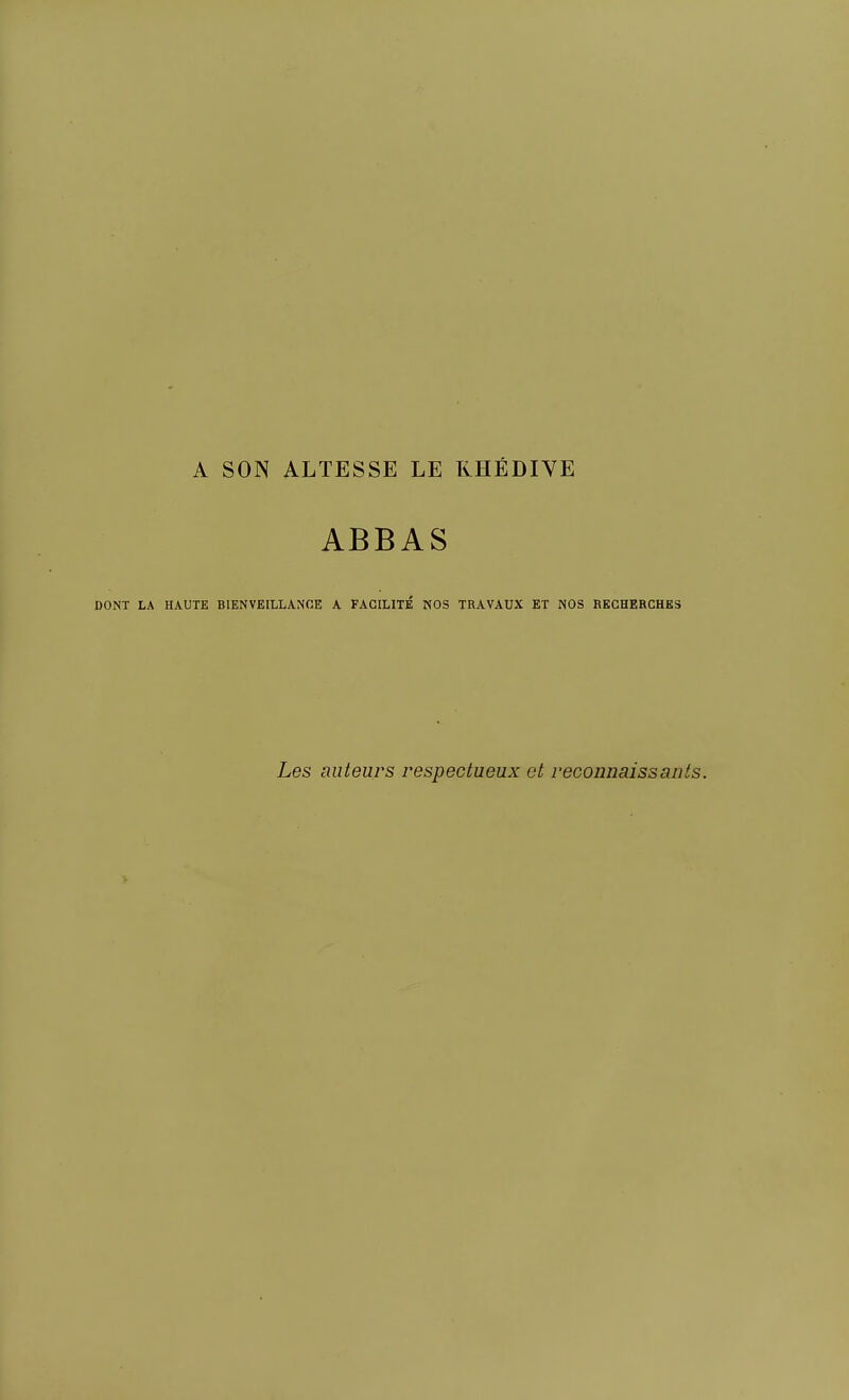 A SON ALTESSE LE KHÉDIVE ABBAS DONT LA HAUTE BIENVEILLANCE A FACILITE NOS TRAVAUX ET NOS RECHERCHES Les auteurs respectueux et reconnaissants.