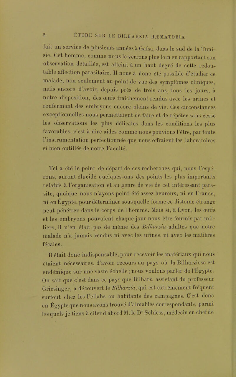 fait un service de plusieurs années à Gafsa, dans le sud de la Tuni- sie. Cet homme, comme nous le verrons plus loin en rapportant son observation détaillée, est atteint à un haut degré de cette redou- table affection parasitaire. Il nous a donc été possible d'étudier ce malade, non seulement au point de vue des symptômes cliniques, mais encore d'avoir, depuis près de trois ans, tous les jours, à notre disposition, des œufs fraîchement rendus avec les urines et renfermant des embryons encore pleins de vie. Ces circonstances exceptionnelles nous permettaient de faire et de répéter sans cesse les observations les plus déhcates dans les conditions les plus favorables, c'est-à-dire aidés comme nous pouvions l'être, par toute l'instrumentation perfectionnée que nous offraient les laboratoires si bien outillés de notre Faculté. Tel a été le point de départ de ces recherches qui, nous l'espé- rons, auront élucidé quelques-uns des points les plus importants relatifs à l'organisation et au genre de vie de cet intéressant para- site, quoique nous n'ayons point été assez heureux, ni en France, ni en Egypte, pour déterminer sous quelle forme ce distome étrange peut pénétrer dans le corps de l'homme. Mais si, à Lyon, les œufs et les embryons pouvaient chaque jour nous être fournis par mil- liers, il n'en était pas de môme des Bilharzia adultes que notre malade n'a jamais rendus ni avec les urines, ni avec les matières fécales. Il était donc indispensable, pour recevoir les matériaux qui nous étaient nécessaires, d'avoir recours au pays où la Bilharziose est endémique sur une vaste échelle; nous voulons parler de l'Egypte. On sait que c'est dans ce pays que Bilharz, assistant du professeur Griesinger, a découvert le Bilharzia, qui est extrêmement fréquent surtout chez les Fellahs ou habitants des campagnes. C'est donc en Egypte que nous avons trouvé d'aimables correspondants, parmi les quels je tiens à citer d'abordM. le Schiess, médecin en chef de