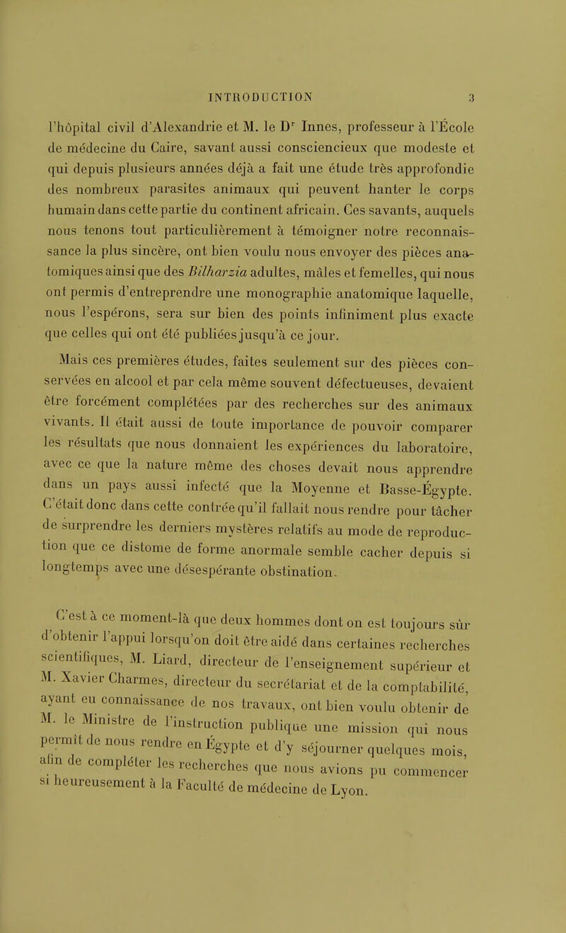 l'hôpital civil d'Alexandrie et M. le D' Innés, professeur à l'École de médecine du Caire, savant aussi consciencieux que modeste et qui depuis plusieurs années déjà a fait une étude très approfondie des nombreux parasites animaux qui peuvent hanter le corps humain dans cette partie du continent africain. Ces savants, auquels nous tenons tout particulièrement à témoigner notre reconnais- sance la plus sincère, ont bien voulu nous envoyer des pièces ana- tomiques ainsi que des Bilharzia adultes, mâles et femelles, qui nous ont permis d'entreprendre une monographie anatomique laquelle, nous l'espérons, sera sur bien des points infiniment plus exacte que celles qui ont été publiées jusqu'à ce jour. Mais ces premières études, faites seulement sur des pièces con- servées en alcool et par cela même souvent défectueuses, devaient être forcément complétées par des recherches sur des animaux vivants. Il était aussi de toute importance de pouvoir comparer les résultats que nous donnaient les expériences du laboratoire, avec ce que la nature même des choses devait nous apprendre dans un pays aussi infecté que la Moyenne et Basse-Égypte. C'était donc dans ce tte contrée qu'il fallait nous rendre pour tâcher de surprendre les derniers mystères relatifs au mode de reproduc- tion que ce distome de forme anormale semble cacher depuis si longtemps avec une désespérante obstination. C'est à ce moment-là que deux hommes dont on est toujours sùr d'obtenir l'appui lorsqu'on doit être aidé dans certaines recherches scientifiques, M. Liard, directeur de l'enseignement supérieur et M. Xavier Charmes, directeur du secrétariat et de la comptabilité ayant eu connaissance de nos travaux, ont bien voulu obtenir de M. le Mm.stre de l'instruction publique une mission qui nous permît de nous rendre en Egypte et d'y séjourner quelques mois, afin de compléter les recherches que nous avions pu commencer SI heureusement à la Faculté de médecine de Lyon
