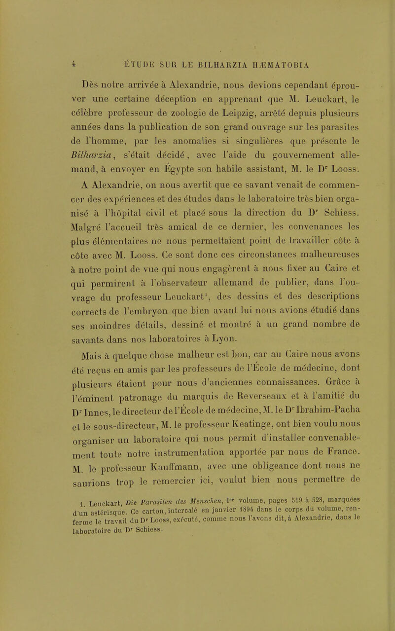 Dès notre arrivée à Alexandrie, nous devions cependant éprou- ver une certaine déception en apprenant que M. Leuckart, le célèbre professeur de zoologie de Leipzig, arrêté depuis plusieurs années dans la publication de son grand ouvrage sur les parasites de l'homme, par les anomalies si singulières que présente le Bilharzia, s'était décidé, avec l'aide du gouvernement aile- r mand, à envoyer en Egypte son habile assistant, M. le D^ Looss. A Alexandrie, on nous avertit que ce savant venait de commen- cer des expériences et des études dans le laboratoire très bien orga- nisé à l'hôpital civil et placé sous la direction du D Schiess. Malgré l'accueil très amical de ce dernier, les convenances les plus élémentaires ne nous permettaient point de travailler côte à côte avec M. Looss. Ce sont donc ces circonstances malheureuses à notre point de vue qui nous engagèrent à nous fixer au Caire et qui permirent à l'observateur allemand de publier, dans l'ou- vrage du professeur Leuckart', des dessins et des descriptions corrects de l'embryon que bien avant lui nous avions étudié dans ses moindres détails, dessiné et montré à un grand nombre de savants dans nos laboratoires à Lyon. Mais à quelque chose malheur est bon, car au Caire nous avons été reçus en amis par les professeurs de l'École de médecine, dont plusieurs étaient pour nous d'anciennes connaissances. Grâce à l'éminent patronage du marquis de Reverseaux et à l'amitié du Innés, le directeur de l'École de médecine, M. le D Ibrahim-Pacha et le sous-directeur, M. le professeur Keatinge, ont bien voulu nous organiser un laboratoire qui nous permit d'installer convenable- ment toute notre instrumentation apportée par nous de France. M. le professeur Kauffmann, avec une obligeance dont nous ne saurions trop le remercier ici, voulut bien nous permettre de 1 Leuckart, Die Parasilen des Menschen, 1 volume, pages 519 à 528, marquées d'un astérisque. Ce carton, intercalé en janvier 1894 dans le corps du volume, ren- ferme le travail du D- Looss, exécuté, comme nous l'avons dit, à Alexandrie, dans le laboratoire du D' Schiess.