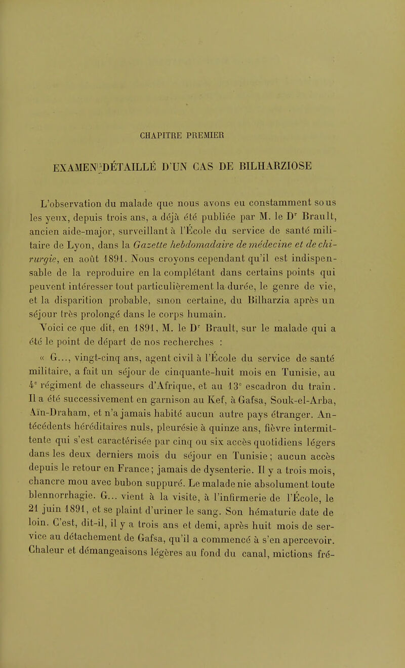 CHAPITRE PREMIER EXAMENijDÉTAILLÉ D'UN CAS DE BILHARZIOSE L'observation du malade que nous avons eu constamment sous les yeux, depuis trois ans, a déjà été publiée par M. le D' Brault, ancien aide-major, surveillant à l'Ecole du service de santé mili- taire de Lyon, dans la Gazette hebdomadaire de médecine et de chi- rurgie, en août 4891. Nous croyons cependant qu'il est indispen- sable de la reproduire en la complétant dans certains points qui peuvent intéresser tout particulièrement la durée, le genre de vie, et la disparition probable, smon certaine, du Bilharzia après un séjour très prolongé dans le corps humain. Yoici ce que dit, en 1891, M. le D Brault, sur le malade qui a été le point de départ de nos recherches : « G..., vingt-cinq ans, agent civil à l'École du service de santé militaire, a fait un séjour de cinquante-huit mois en Tunisie, au 4' régiment de chasseurs d'Afrique, et au 13° escadron du train. Il a été successivement en garnison au Kef, à Gafsa, Souk-el-Arba, Aïn-Draham, et n'a jamais habité aucun autre pays étranger. An- técédents héréditaires nuls, pleurésie à quinze ans, fièvre intermit- tente qui s'est caractérisée par cinq ou six accès quotidiens légers dans les deux derniers mois du séjour en Tunisie ; aucun accès depuis le retour en France; jamais de dysenterie. Il y a trois mois, chancre mou avec bubon suppuré. Le malade nie absolument toute blennorrhagie. G... vient à la visite, à l'infirmerie de l'École, le 21 juin 1891, et se plaint d'uriner le sang. Son hématurie date de loin. C'est, dit-il, il y a trois ans et demi, après huit mois de ser- vice au détachement de Gafsa, qu'il a commencé à s'en apercevoir. Chaleur et démangeaisons légères au fond du canal, mictions fré-