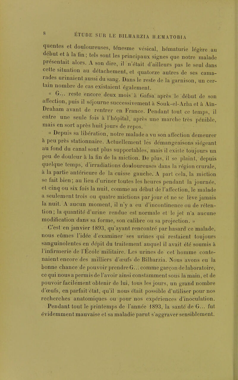 quentes et douloureuses, ténesme vésical, hématurie légère au début et à la fin; tels sont les principaux signes que notre malade présentait alors. A son dire, il n'était d'ailleurs pas le seul dans celte situation au détachement, et quatorze autres de ses cama- rades urinaient aussi du sang. Dans le reste de la garnison, un cer- tain nombre de cas existaient également. « G... reste encore deux mois ù Gafsa: après le :début de son affection, puis il séjourne successivement à Souk-el-Arba et à Aïn- Draham avant de rentrer en France. Pendant tout ce temps, il entre une seule fois à l'hôpital, après une marche très pénible, mais en sort après huit jours de repos. « Depuis sa libération, notre malade a vu son afTection demeurer à peu près stationnaire. Actuellement lés démangeaisons siégeant au fond du canal sont plus supportables, maiîs il existe toujours un peu de douleur à la fm de la miction. De plus, il se plaint, depuis quelque temps, d'irradiations douloureuses dans la région crurale, à la partie antérieure de la cuisse gauche. A part cela, la miction se fait bien; au lieu d'uriner toutes les heures pendant la journée, et cinq ou six fois la nuit, comme au début de l'airection, le malade a seulement trois ou quatre mictions par jour et ne se lève jamais la nuit. A aucun moment, il n'y a eu d'incontinence ou de réten- tion; la quantité d'urine rendue est normale et le jet n'a aucune modification dans sa forme, son calibre ou sa projection. » C'est en janvier 1893, qu'ayant rencontré par hasard ce malade, nous eûmes l'idée d'exaniiner ses urines qui restaient toujours sanguinolentes en dépit du traitement auquel il avait été soumis à l'infirmerie de l'Ecole militaire. Les urines de cet homme conte- naient encore des milliers d'œufs de Bilharzia. Nous avons eu la bonne chance de pouvoir prendre G... comme garçon de laboratoire, ce qui nous a permis de l'avoir ainsi constamment sous la main, et de pouvoir facilement obtenir de lui, tous les jours, un grand nombre d'œufs, enparfait état, qu'ir nous était possible d'utiliser pour nos recherches anatomiqùes ou pour nos expériences d'inoculation. Pendant tout le printemps de l'année 1893, la santé de G... fut évidemment mauvaise et sa maladie parut s'aggraver sensiblement.