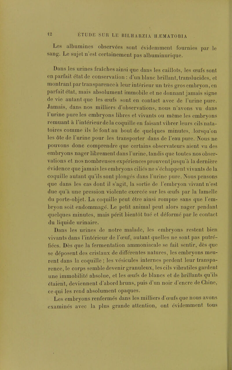 Les albumines observées sont évidemment fournies par le sang. Le sujet n'est certainement pas albuminurique. Dans les urines fraîches ainsi que dans les caillots, les œufs sont en parfait état de conservation: d'un blanc brillant, translucides, et montrant par transparence à leur intérieur un très gros embryon, en parfait état, mais absolument immobile et ne donnant jamais signe de vie autant que les œufs sont en contact avec de l'urine pure. Jamais, dans nos milliers d'observations, nous n'avons vu dans l'urine pure les embryons libres et vivants ou même les embryons remuant à l'intérieurde la coquille en faisant vibrer leurs cilsnata- toi res comme ils le font au bout de quelques minutes, lorsqu'on les ôte de l'urine pour les transporter dans de l'eau pure. Nous ne pouvons donc comprendre que certains observateurs aient vu des embryons nager librement dans l'urine, tandis que toutes nos obser- vations et nos nombreuses expériences prouvent jusqu'à la dernière évidence que jamais les embryons ciliés ne s'échappent vivants de la coquille autant qu'ils sont plongés dans l'urine pure. Nous pensons que dans les cas dont il s'agit, la sortie de l'embryon vivant n'est due qu'à une pression violente exercée sur les œufs par la lamelle du porte-objet. La coquille peut être ainsi rompue sans que l'em- bryon soit endommagé. Le petit animal peut alors nager pendant quelques minutes, mais périt bientôt tué et déformé par le contact du liquide urinaire. Dans les urines de notre malade, les embryons restent bien vivants dans l'intérieur de l'œuf, autant quelles ne sont pas putré- fiées. Dès que la fermentation ammoniacale se fait sentir, dès que se déposent des cristaux de différentes natures, les embryons meu- rent dans la coquille ; les vésicules internes perdent leur transpa- rence, le corps semble devenir granuleux, les cils vibratiles gardent une immobilité absolue, et les œufs de blancs et de brillants qu'ils étaient, deviennent d'abord bruns, puis d'un noir d'encre de Chine, ce qui les rend absolument opaques. Les embryons renfermés dans les milliers d'œufs que nous avons examinés avec la plus grande attention, ont évidemment tous