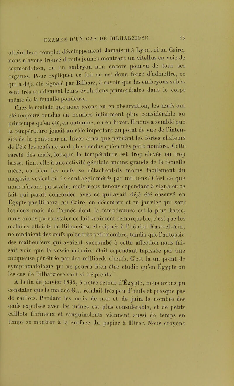 atteint leur complet développement. Jamais ni à Lyon, ni au Caire, nous n avons trouvé d'œufs jeunes montrant un vitellus en voie de segmentation, ou un embryon non encore pourvu de tous ses organes. Pour expliquer ce fait on est donc forcé d'admettre, ce qui a déjà été signalé par Billiarz, à savoir que les embryons subis- sent très rapidement leurs évolutions primordiales dans le corps même de la femelle pondeuse. Chez le malade que nous avons eu on observation, les œufs ont été toujours rendus en nombre inliniment plus considérable au printemps qu'en été, en automne, ou en hiver. Il nous a semblé que la température jouait un rôle important au point de vue de l'inten- sité de la ponte car en hiver ainsi que pendant les fortes chaleurs de l'été les œufs ne sont plus rendus qu'en très petit nombre. Cette rareté des œufs, lorsque la température est trop élevée ou trop basse, tient-elle à une activité génitale moins grande de la femelle mère, ou bien les œufs se détachent-ils moins facilement du magasin vésical oii ils sont agglomérés par millions? C'est ce que nous n'avons pu savoir, mais nous tenons cependant à signaler ce fait qui paraît concorder avec ce qui avait déjà été observé en Égypte parBilharz. Au Caire, en décembre et en janvier qui sont les deux mois de l'année dont la température est la plus basse, nous avons pu constater ce fait vraiment remarquable, c'est que les malades atteints de Bilharziose et soignés à l'hôpital Kasr-el-Aïn, ne rendaient des œufs qu'en très petit nombre, tandis que l'autopsie des malheureux qui avaient succombé à cette affection nous fai- sait voir que la vessie urinairc était cependant tapissée par une muqueuse pénétrée par des milliards d'œufs. C'est là un point de symptomatologie qui ne pourra bien ôtre étudié qu'en Égypte où les cas de Bilharziose sont si fréquents. A la fin de janvier 1894, à notre retour d'Egypte, nous avons pu constater que le malade G... rendait très peu d'œufs et presque pas de caillots. Pendant les mois de mai et de juin, le nombre des œufs expulsés avec les urines est plus considérable, et de petits caillots fibrineux et sanguinolents viennent aussi de temps en temps se montrer à la surface du papier à filtrer. Nous croyons