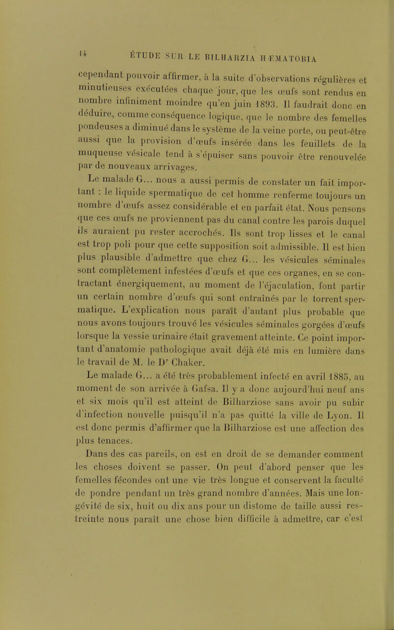 cependant pouvoir affirmer, à la suite d'observations régulières et minutieuses exécutées chaque jour, que les œufs sont rendus en nombre infiniment moindre qu'en juin 1893. 11 faudrait donc en déduire, comme conséquence logique, que le nombre des femelles pondeuses a diminué dans le système de la veine porte, ou peut-être aussi que la provision d'œufs insérée dans les feuillets de la muqueuse vésicale tend à s'épuiser sans pouvoir ôtre renouvelée par de nouveaux arrivages. Le malade G... nous a aussi permis de constater un fait impor- tant : le liquide spermatique de cet homme renferme toujours un nombre d'œufs assez considérable el en parfait état. Nous pensons que ces œufs ne proviennent pas du canal contre les parois duquel ils auraient pu rester accrochés. Ils sont trop lisses et le canal est trop poli pour que cette supposition soit admissible. 11 est bien plus plausible d'admettre que chez G... les vésicules séminales sont complètement infestées d'œufs et que ces organes, en se con- tractant énergiquement, au moment de l'éjaculalion, font partir un certain nombre d'œufs qui sont entraînés par le torrent sper- matique. L'explication nous paraît d'autant plus probable que nous avons toujours trouvé les vésicules séminales gorgées d'œufs lorsque la vessie urinaire était gravement atteinte. Ce point impor- tant d'anatomie pathologique avait déjà été mis en lumière dans le travail de M. le D' Chaker. Le malade G... a été très probablement infecté en avril 188S, au moment de son arrivée à Gafsa. Il y a donc aujourd'hui neuf ans et six mois qu'il est atteint de Bilharziose sans avoir pu subir d'infection nouvelle puisqu'il n'a pas quitté la ville de Lyon. Il est donc permis d'affirmer que la Bilharziose est une affection des plus tenaces. Dans des cas pareils, on est en droit de se demander comment les choses doivent se passer. On peut d'abord penser que les femelles fécondes ont une vie très longue et conservent la faculté de pondre pendant un très grand nombre d'années. Mais une lon- gévité de six, huit ou dix ans pour un distome de taille aussi res- treinte nous paraît une chose bien difficile à admettre, car c'est