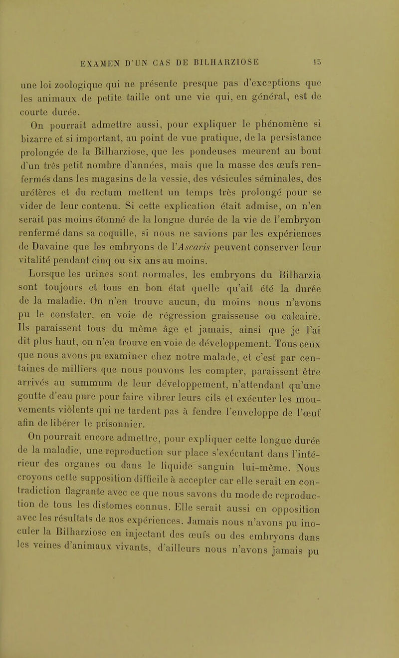 une loi zoologique qui ne présente presque pas d'exceptions que les animaux de petite taille ont une vie qui, en général, est de courte durée. On pourrait admettre aussi, pour expliquer le phénomène si bizarre et si important, au point de vue pratique, de la persistance prolongée de la Billiarziose, que les pondeuses meurent au bout d'un très petit nombre d'années, mais que la masse des œufs ren- fermés dans les magasins delà vessie, des vésicules séminales, des uretères et du rectum mettent un temps très prolongé pour se vider de leur contenu. Si cette explication était admise, on n'en serait pas moins étonné de la longue durée de la vie de l'embryon renfermé dans sa coquille, si nous ne savions par les expériences de Davaine que les embryons de VAscai^is peuvent conserver leur vitalité pendant cinq ou six ans au moins. Lorsque les urines sont normales, les embryons du Bilharzia sont toujours et tous en bon état quelle qu'ait élé la durée de la maladie. On n'en trouve aucun, du moins nous n'avons pu le constater, en voie de régression graisseuse ou calcaire. Ils paraissent tous du môme âge et jamais, ainsi que je l'ai dit plus haut, on n'en trouve envoie de développement. Tous ceux que nous avons pu examiner chez notre malade, et c'est par cen- taines de milliers que nous pouvons les compter, paraissent être arrivés au summum de leur développement, n'attendant qu'une goutte d'eau pure pour faire vibrer leurs cils et exécuter les mou- vements violents qui ne tardent pas à fendre l'enveloppe de l'œuf afin délibérer le prisonnier. On pourrait encore admettre, pour expliquer celte longue durée de la maladie, une reproduction sur place s'exécutant dans l'inté- rieur des organes ou dans le liquide sanguin lui-même. Nous croyons cette supposition difficile à accepter car elle serait en con- tradiction flagrante avec ce que nous savons du mode de reproduc- tion de tous les distoraes connus. Elle serait aussi en opposition avec les résultats de nos expériences. Jamais nous n'avons pu ino- culer la Bilharziose en injectant des œufs ou des embryons dans les veines d'animaux vivants, d'ailleurs nous n'avons jamais pu