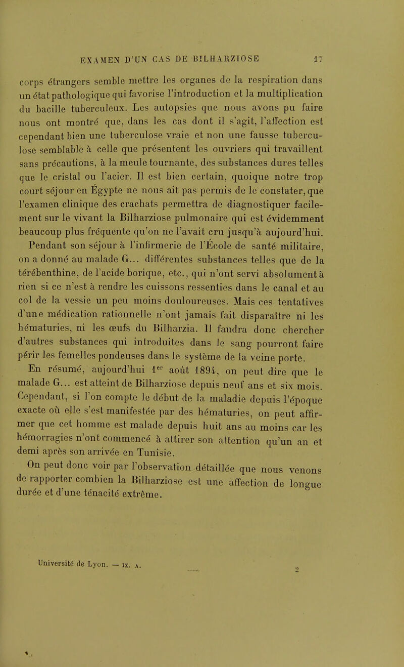 corps étrangers semble mettre les organes de la respiration dans un état pathologique qui favorise l'introduction et la multiplication du bacille tuberculeux. Les autopsies que nous avons pu faire nous ont montré que, dans les cas dont il s'agit, l'affection est cependant bien une tuberculose vraie et non une fausse tubercu- lose semblable à celle que présentent les ouvriers qui travaillent sans précautions, à la meule tournante, des substances dures telles que le cristal ou l'acier. Il est bien certain, quoique notre trop court séjour en Egypte ne nous ait pas permis de le constater, que l'examen clinique des crachats permettra de diagnostiquer facile- ment sur le vivant la Bilharziose pulmonaire qui est évidemment beaucoup plus fréquente qu'on ne l'avait cru jusqu'à aujourd'hui. Pendant son séjour à l'infirmerie de l'Ecole de santé militaire, on a donné au malade G... différentes substances telles que de la térébenthine, de l'acide borique, etc., qui n'ont servi absolument à rien si ce n'est à rendre les cuissons ressenties dans le canal et au col de la vessie un peu moins douloureuses. Mais ces tentatives d'une médication rationnelle n'ont jamais fait disparaître ni les hématuries, ni les œufs du Bilharzia. 11 faudra donc chercher d'autres substances qui introduites dans le sang pourront faire périr les femelles pondeuses dans le système de la veine porte. En résumé, aujourd'hui 1 août 1894, on peut dire que le malade G... est atteint de Bilharziose depuis neuf ans et six mois. Cependant, si l'on compte le début de la maladie depuis l'époque exacte où elle s'est manifestée par des hématuries, on peut affir- mer que cet homme est malade depuis huit ans au moins car les hémorragies n'ont commencé à attirer son attention qu'un an et demi après son arrivée en Tunisie. On peut donc voir par l'observation détaillée que nous venons de rapporter combien la Bilharziose est une affection de lon-ue durée et d'une ténacité extrême. ^ Université de Lyon. — ix. a.