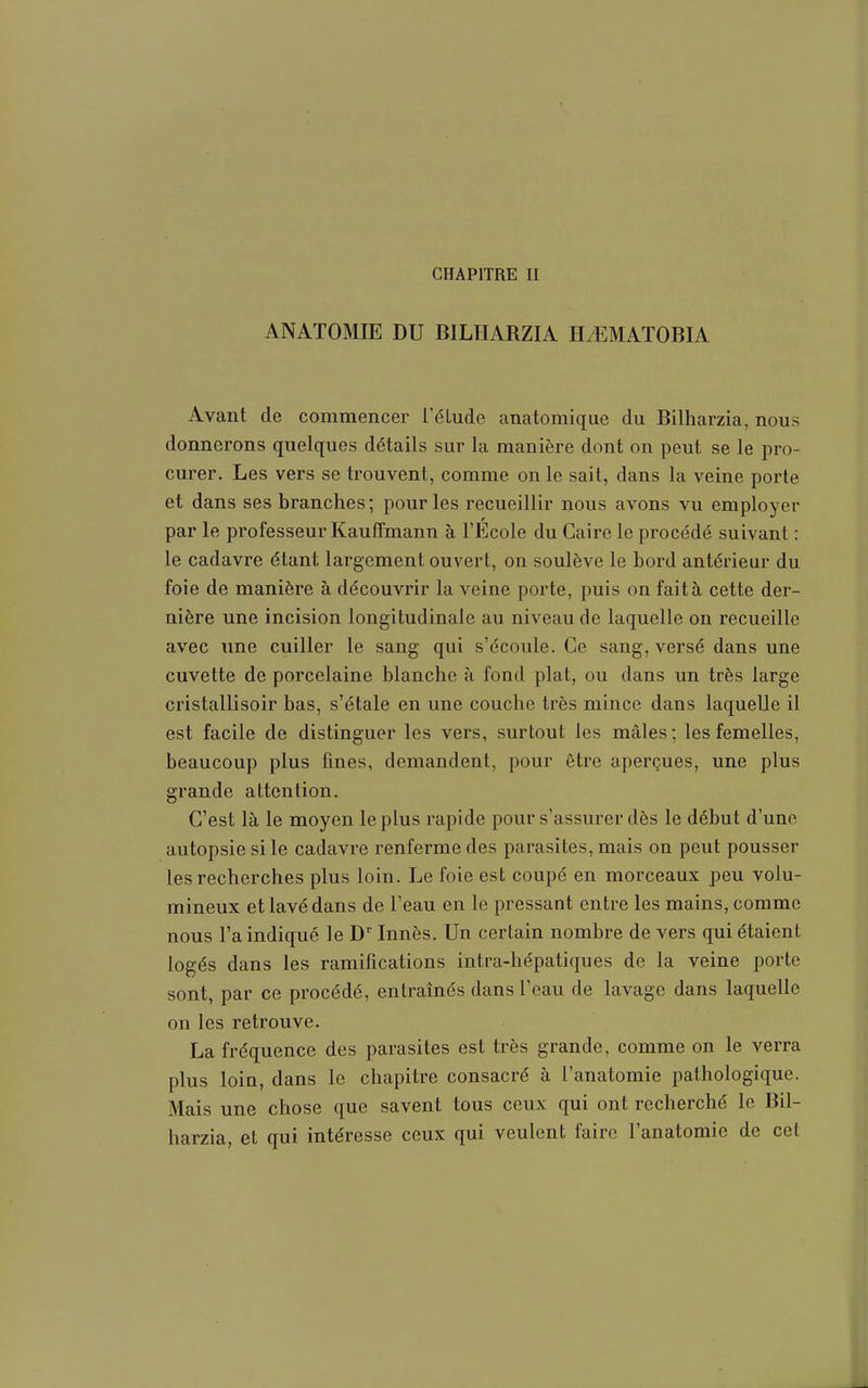 CHAPITRE II ANATOMIE DU BILHARZIA HiEMATOBIA Avant de commencer l'élude anatomique du Bilharzia, nous donnerons quelques détails sur la manière dont on peut se le pro- curer. Les vers se trouvent, comme on le sait, dans la veine porte et dans ses branches; pour les recueillir nous avons vu employer par le professeur Kauffmann à l'Ecole du Caire le procédé suivant : le cadavre étant largement ouvert, on soulève le bord antérieur du foie de manière à découvrir la veine porte, puis on fait à cette der- nière une incision longitudinale au niveau de laquelle on recueille avec une cuiller le sang qui s'écoule. Ce sang, versé dans une cuvette de porcelaine blanche à fond plat, ou dans un très large cristallisoir bas, s'étale en une couche très mince dans laquelle il est facile de distinguer les vers, surtout les mâles ; les femelles, beaucoup plus fines, demandent, pour être aperçues, une plus grande attention. C'est là le moyen le plus rapide pour s'assurer dès le début d'une autopsie si le cadavre renferme des parasites, mais on peut pousser les recherches plus loin. Le foie est coupé en morceaux peu volu- mineux et lavé dans de l'eau en le pressant entre les mains, comme nous l'a indiqué le D'Innés. Un certain nombre de vers qui étaient logés dans les ramifications intra-hépatiques de la veine porte sont, par ce procédé, entraînés dans l'eau de lavage dans laquelle on les retrouve. La fréquence des parasites est très grande, comme on le verra plus loin, dans le chapitre consacré à l'anatomie pathologique. Mais une chose que savent tous ceux qui ont recherché le Bil- harzia, et qui intéresse ceux qui veulent faire l'anatomie de cet