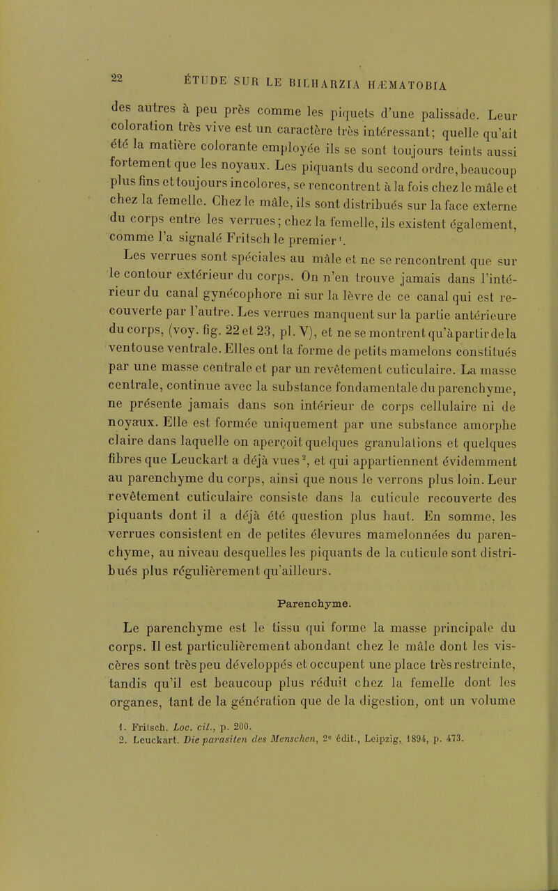 des autres à peu près comme les piquets d'une palissade. Leur coloration très vive est un caractère très intéressant; quelle qu'ait été la matière colorante employée ils se sont toujours teints aussi fortement que les noyaux. Les piquants du second ordre, beaucoup plus fins et toujours incolores, se rencontrent à la fois chez le mâle et chez la femelle. Chez le mâle, ils sont distribués sur la face externe du corps entre les verrues; chez la femelle,ils existent également, comme l'a signalé Fritschle premier'. Les verrues sont spéciales au mâle et ne se rencontrent que sur le contour extérieur du corps. On n'en trouve jamais dans l'inté- rieur du canal gynécophore ni sur la lèvre de ce canal qui est re- couverte par l'autre. Les verrues manquent sur la partie antérieure du corps, (voy. fig. 22 et 23, pl. V), et ne se montrent qu'àpartir de la ventouse ventrale. Elles ont la forme de petits mamelons constitués par une masse centrale et par un revêtement cuticulaire. La masse centrale, continue avec la substance fondamentale du parenchyme, ne présente jamais dans son intérieur de corps cellulaire ni de noyarux. Elle est formée uniquement par une substance amorphe claire dans laquelle on aperçoit quelques granulations et quelques fibres que Leuckart a déjà vues^ et qui appartiennent évidemment au parenchyme du corps, ainsi que nous le verrons plus loin. Leur revêtement cuticulaire consiste dans la cuticule recouverte des piquants dont il a déjà été question plus haut. En somme, les verrues consistent en de petites élevures mamelonnées du paren- chyme, au niveau desquelles les piquants de la cuticule sont distri- bués plus régulièrement qu'ailleurs. Parenchyme. Le parenchyme est le tissu qui forme la masse principale du corps. Il est particulièrement abondant chez le mâle dont les vis- cères sont très peu développés et occupent une place très restreinte, tandis qu'il est beaucoup plus réduit chez la femelle dont les organes, tant de la génération que de la digestion, ont un volume \. Friisch. Loc. cil., p. 200. 2. Leuckart. Die pai'asiten des Mcnschcn, 2^ édit., Leipzig, 1894, p. 473.