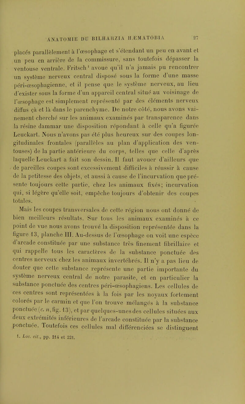 ANATOMIE DU BILHAMZIA placés parallôlemenl à l'œsophage et s'étendant un peu en avant et un peu en arrière de la commissure, sans toutefois dépasser la ventouse ventrale. Fritsch' avoue qu'il n'a jamais pu rencontrer un système nerveux central disposé sous la forme d'une masse péri-œsophagienne, et il pense que le système nerveux, au lieu d'exister sous la forme d'un appareil central situé au voisinage de l'œsophage est simplement représenté par des éléments nerveux diffus çà et là dans le parenchyme. De notre côté, nous avons vai- nement cherché sur les animaux examinés par transparence dans la résine dammar une disposition répondant à celle qu'a figurée Leuckart. Nous n'avons pas été plus heureux sur des coupes lon- gitudinales frontales (parallèles au plan d'application des ven- touses) de la partie antérieure du corps, telles que celle d'après laquelle Leuckart a fait son dessin. Il faut avouer d'ailleurs que de pareilles coupes sont excessivement difficiles à réussir à cause de la petitesse des objets, et aussi à cause de l'incurvation que pré- sente toujours cette partie, chez les animaux fixés; incurvation qui, si légère qu'elle soit, empêche toujours d'obtenir des coupes totales. Mais les coupes transversales de cette région nous ont donné de bien meilleurs résultats. Sur tous les animaux examinés à ce point de vue nous avons trouvé la disposition représentée dans la figure 13, planche III. Au-dessus de l'œsophage on voit une espèce d'arcade constituée par une substance très finement fibrillaire et qui rappelle tous les caractères de la substance ponctuée des centres nerveux chez les animaux invertébrés. Il n'y a pas lieu de douter que cette substance représente une partie importante du système nerveux central de notre parasite, et en particulier la substance ponctuée des centres péri-œsophagiens. Les cellules de ces centres sont représentées à la fois par les noyaux fortement colorés par le carmin et que l'on trouve mélangés à la substance ponctuée [c. /i,fig. 13), et par quelques-unes des cellules situées aux deux extrémités inférieures de l'arcade constituée par la substance ponctuée. Toutefois ces cellules mal différenciées se distinguent