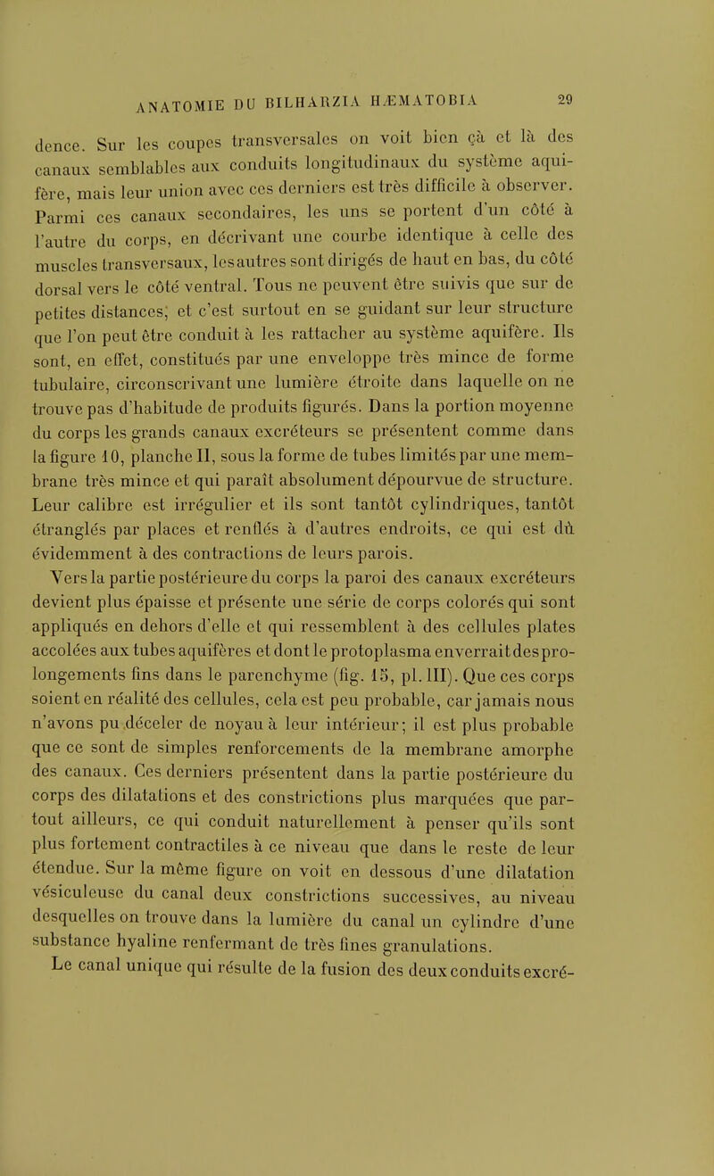 dence. Sur les coupes transversales on voit bien çà et là des canaux semblables aux conduits longitudinaux du système aqui- fère, mais leur union avec ces derniers est très difficile à observer. Parmi ces canaux secondaires, les uns se portent d'un côté à l'autre du corps, en décrivant une courbe identique à celle des muscles transversaux, les autres sont dirigés de haut en bas, du côte dorsal vers le côté ventral. Tous ne peuvent être suivis que sur de petites distances; et c'est surtout en se guidant sur leur structure que l'on peut être conduit à les rattacher au système aquifère. Ils sont, en effet, constitués par une enveloppe très mince de forme tubulaire, circonscrivant une lumière étroite dans laquelle on ne trouve pas d'habitude de produits figurés. Dans la portion moyenne du corps les grands canaux excréteurs se présentent comme dans la figure 10, planche II, sous la forme de tubes limités par une mem- brane très mince et qui paraît absolument dépourvue de structure. Leur calibre est irrégulier et ils sont tantôt cylindriques, tantôt étranglés par places et renflés à d'autres endroits, ce qui est dù évidemment à des contractions de leurs parois. Yers la partie postérieure du corps la paroi des canaux excréteurs devient plus épaisse et présente une série de corps colorés qui sont appliqués en dehors d'elle et qui ressemblent à des cellules plates accolées aux tubes aquifères et dont le protoplasma enverrait des pro- longements fins dans le parenchyme (fig. 15, pl. III). Que ces corps soient en réalité des cellules, cela est peu probable, car jamais nous n'avons pu .déceler de noyau à leur intérieur; il est plus probable que ce sont de simples renforcements de la membrane amorphe des canaux. Ces derniers présentent dans la partie postérieure du corps des dilatations et des constrictions plus marquées que par- tout ailleurs, ce qui conduit naturellement à penser qu'ils sont plus fortement contractiles à ce niveau que dans le reste de leur étendue. Sur la môme figure on voit en dessous d'une dilatation vésiculeuse du canal deux constrictions successives, au niveau desquelles on trouve dans la lumière du canal un cylindre d'une substance hyaline renfermant de très fines granulations. Le canal unique qui résulte de la fusion des deux conduits excré-