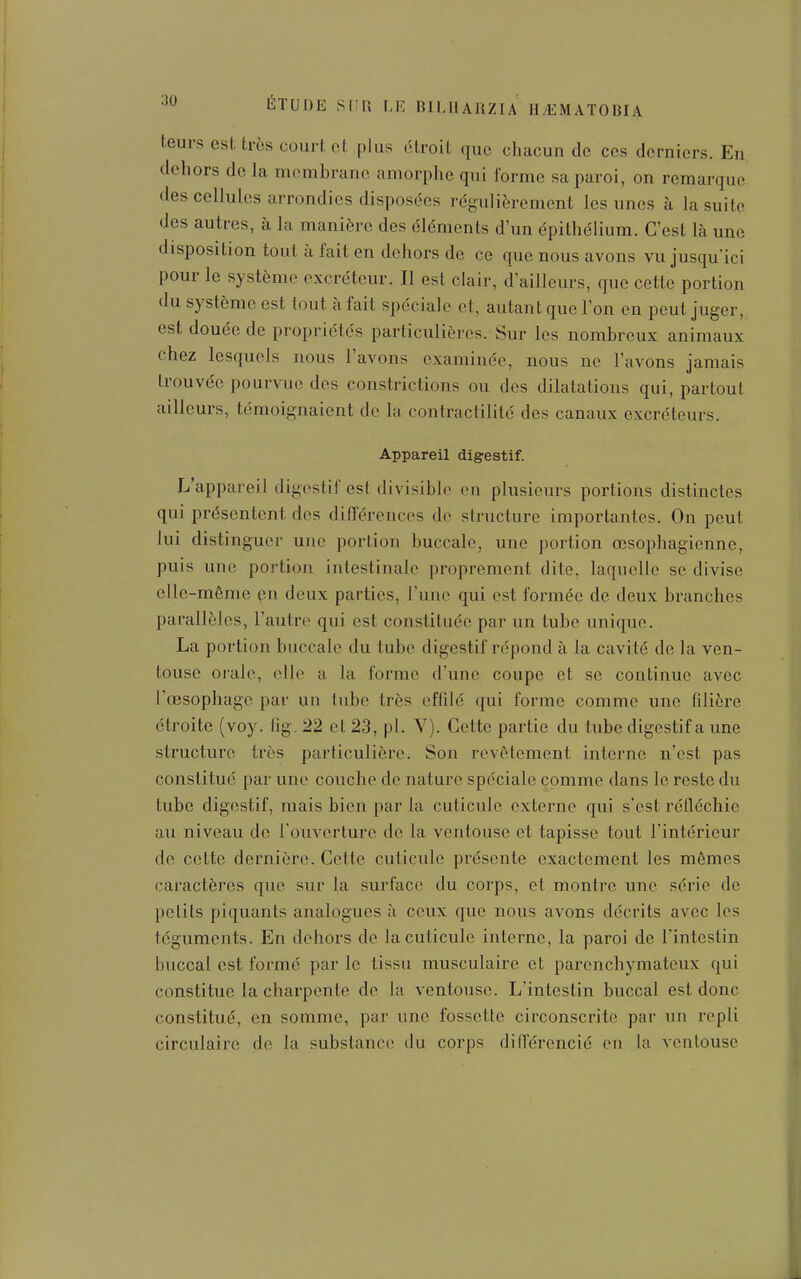 teurs est très court et plus étroit que chacun de ces derniers. En dehors de la membrane amorphe qui l'orme sa paroi, on remarque des cellules arrondies disposées régulièrement les unes à la suite des autres, à la manière des éléments d'un épithélium. C'est là une disposition tout à fait en dehors de ce que nous avons vu jusqu'ici pour le système excréteur. Il est clair, d'ailleurs, que cette portion du système est tout à fait spéciale et, autant que l'on en peut juger, est douée de propriétés particulières. Sur les nombreux animaux chez lesquels nous l'avons examinée, nous ne l'avons jamais trouvée pourvue des constrictions ou des dilatations qui, partout ailleurs, témoignaient de la contractilité des canaux excréteurs. Appareil digestif. L'appareil digestif est divisible en plusieurs portions distinctes qui présentent des différences de structure importantes. On peut lui distinguer une portion buccale, une portion œsophagienne, puis une portion intestinale proprement dite, laquelle se divise elle-même pn deux parties, l'une qui est formée de deux branches parallèles, l'autre qui est constituée par un tube unique. La portion buccale du tube digestif répond à la cavité de la ven- touse orale, elle a la forme d'une coupe et se continue avec l'œsophage par un tube très effdé qui forme comme une filière étroite (voy. fig. 22 et 23, pl. V). Cette partie du tube digestif a une structure très particulière. Son revêtement interne n'est pas constitué par une couche de nature spéciale comme dans le reste du tube digestif, mais bien par la cuticule externe qui s'est réfléchie au niveau de l'ouverture de la ventouse et tapisse tout l'intérieur de cette dernière. Cette cuticule présente exactement les mêmes caractères que sur la surface du corps, et montre une série de petits piquants analogues à ceux que nous avons décrits avec les téguments. En dehors de la cuticule interne, la paroi de l'intestin buccal est formé par le tissu musculaire et parenchymateux qui constitue la charpente de la ventouse. L'intestin buccal est donc constitué, en somme, par une fossette circonscrite par un repli circulaire de la substance» ilu corps différencié eu la ventouse