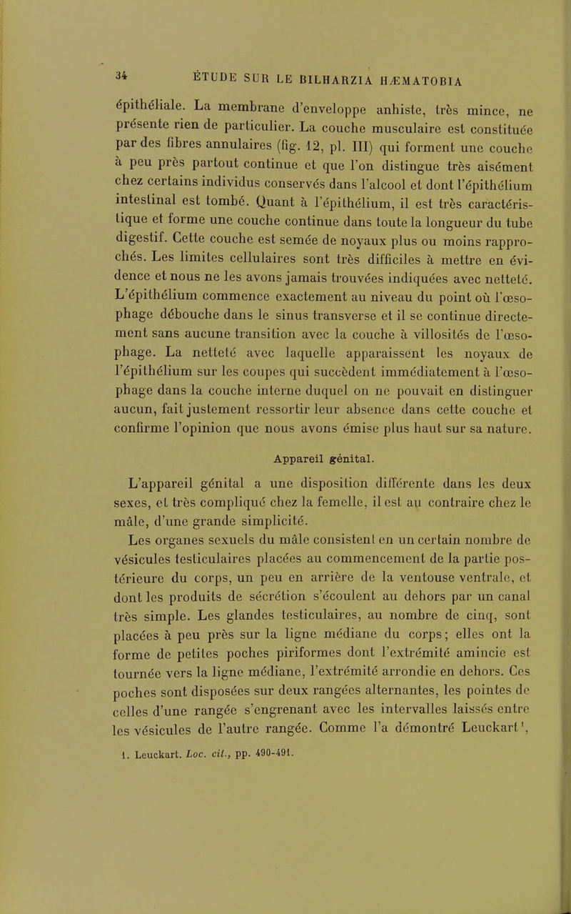épithéliale. La membrane d'enveloppe anhiste, très mince, ne présente rien de particulier. La couche musculaire est constituée par des fibres annulaires (fig. 12, pl. III) qui forment une couche à peu près partout continue et que l'on distingue très aisément chez certains individus conservés dans l'alcool et dont l'épithélium intestinal est tombé. Quant à l'épithélium, il est très caractéris- tique et forme une couche continue dans toute la longueur du tube digestif. Cette couche est semée de noyaux plus ou moins rappro- chés. Les limites cellulaires sont très difficiles à mettre en évi- dence et nous ne les avons jamais trouvées indiquées avec netteté. L'épithélium commence exactement au niveau du point où l'œso- phage débouche dans le sinus transverse et il se continue directe- ment sans aucune transition avec la couche à villosités de l'œso- phage. La netteté avec laquelle apparaissent les noyaux de l'épithélium sur les coupes qui succèdent immédiatement à l'œso- phage dans la couche interne duquel on ne pouvait en distinguer aucun, fait justement ressortir leur absence dans cette couche et confirme l'opinion que nous avons émise plus haut sur sa nature. Appareil génital. L'appareil génital a une disposition différente dans les deux sexes, et très compliqué chez la femelle, il est au contraire chez le mâle, d'une grande simplicité. Les organes sexuels du mâle consistent en un certain nombre de vésicules testiculaires placées au commencement de la partie pos- térieure du corps, un peu en arrière de la ventouse ventrale, et dont les produits de sécrétion s'écoulent au dehors par un canal très simple. Les glandes testiculaires, au nombre de cinq, sont placées à peu près sur la ligne médiane du corps ; elles ont la forme de petites poches piriformes dont l'extrémité amincie est tournée vers la ligne médiane, l'extrémité arrondie en dehors. Ces poches sont disposées sur deux rangées alternantes, les pointes do celles d'une rangée s'cngrenant avec les intervalles laissés entre les vésicules de l'autre rangée. Comme l'a démontré Leuckart',