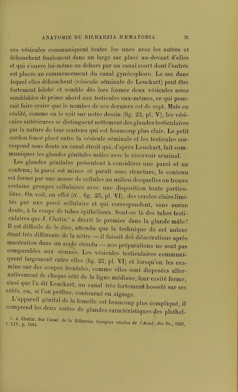 ces vésicules communiquent toutes les unes avec les autres et débouchent finalement dans un large sac placé au-devant d'elles et qui s'ouvre lui-même au dehors par un canal court dont l'entrée est placée au commencement du canal gynécophore. Le sac dans lequel elles débouchent (vésicule séminale de Leuckart) peut être fortement bilobé et semble dès lors former deux vésicules assez semblables déprime abord aux testicules eux-mêmes, ce qui pour- rait faire croire que le nombre de ces derniers est de sept. Mais en réalité, comme on le voit sur notre dessin (fig. 23, pl. Y), les vési- cules antérieures se distinguent nettement des glandes testiculaires par la nature de leur contenu qui est beaucoup plus clair. Le petit cordon foncé placé entre la vésicule séminale et les testicules cor- respond sans doute au canal étroit qui, d'après Leuckart, fait com- muniquer les glandes génitales mâles avec le réservoir séminal. Les glandes génitales présentent à considérer une paroi et un contenu; la paroi est mince et paraît sans structure, le contenu est formé par une masse de cellules au milieu desquelles on trouve certains groupes cellulaires avec une disposition toute particu- lière. On voit, en eifet {tt., fig. 2S, pl. VI), des cercles clairs limi- tés par une paroi cellulaire et qui correspondent, sans aucun doute, à la coupe de tubes épithéliaux. Sont-ce là des tubes testi- culaires que J. Chaiin' a décrit le premier dans la glande mâle? Il est difficile de le dire, attendu que la technique de cet auteur étant très différente de la nôtre - il faisait des dilacérations après macération dans un acide étendu - nos préparations ne sont pas comparables aux siennes. Les vésicules testiculaires communi- quent largement entre elles (fig. 25, pl. VI) et lorsqu'on les exa- mme sur des coupes frontales, comme elles sont disposées alter- nativement de chaque côté de la ligne médiane, leur cavité forme, ainsi que 1 a dit Leuckart, un canal très fortement, bosselé sur ses côtes, ou, si 1 on préfère, contourné en zigzags L'appareil génital de la femelle est beaucoup plus compliqué, il comprend les deux sortes de glandes caractéristiques des plalhel-