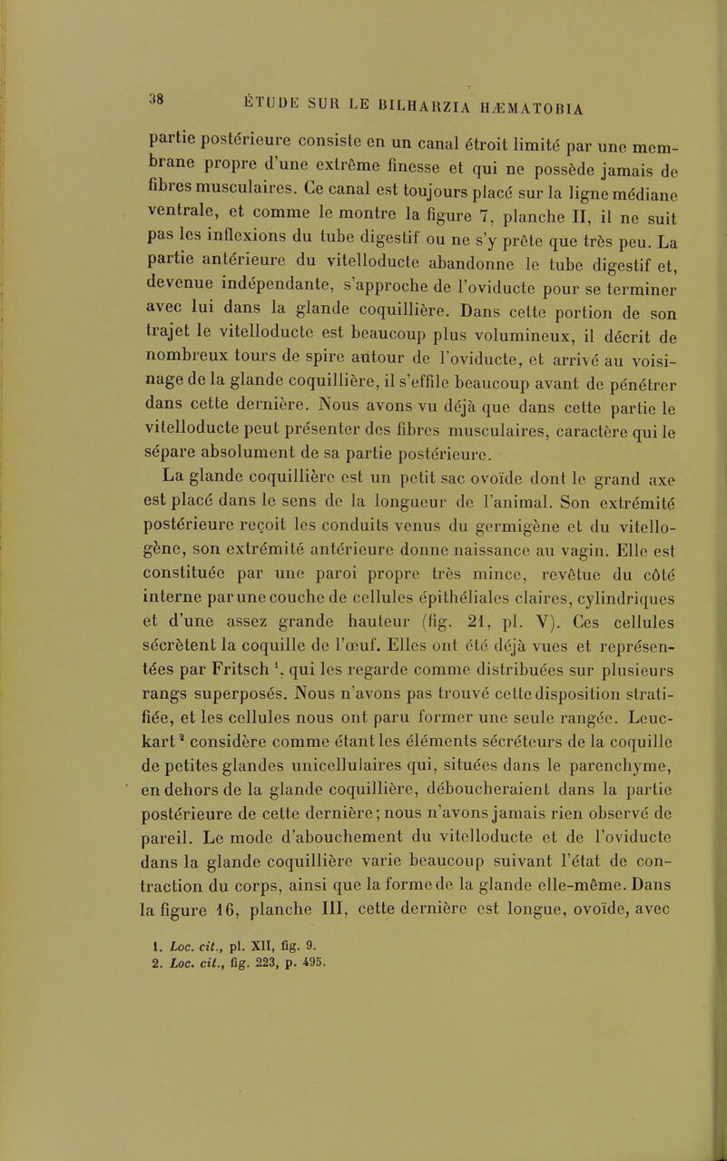 partie postérieure consiste en un canal étroit limité par une mem- brane propre d'une extrême finesse et qui ne possède jamais de fibres musculaires. Ce canal est toujours placé sur la ligne médiane ventrale, et comme le montre la figure 7, planche II, il ne suit pas les inflexions du tube digestif ou ne s'y prête que très peu. La partie antérieure du vitelloducte abandonne le tube digestif et, devenue indépendante, s'approche de l'oviductc pour se terminer avec lui dans la glande coquillière. Dans cette portion de son trajet le vitelloducte est beaucoup plus volumineux, il décrit de nombreux tours de spire autour de l'oviducte, et arrivé au voisi- nage de la glande coquillière, il s'effile beaucoup avant de pénétrer dans cette dernière. Nous avons vu déjà que dans cette partie le vitelloducte peut présenter dos fibres musculaires, caractère qui le sépare absolument de sa partie postérieure. La glande coquillière est un petit sac ovoïde dont le grand axe est placé dans le sens de la longueur de l'animal. Son extrémité postérieure reçoit les conduits venus du gcrmigène et du vitcllo- gène, son extrémité antérieure donne naissance au vagin. Elle est constituée par une paroi propre très mince, revêtue du côté interne par une couche de cellules épithéliales claires, cylindriques et d'une assez grande hauteur (fig. 21, pl. V). Ces cellules sécrètent la coquille de l'œuf. Elles ont été déjà vues et représen- tées par Fritsch qui les regarde comme distribuées sur plusieurs rangs superposés. Nous n'avons pas trouvé cette disposition strati- fiée, et les cellules nous ont paru former une seule rangée. Leuc- kart' considère comme étant les éléments sécréteurs de la coquille de petites glandes unicelluiaires qui, situées dans le parenchyme, en dehors de la glande coquillière, déboucheraient dans la partie postérieure de cette dernière; nous n'avons jamais rien observé de pareil. Le mode d'abouchement du vitelloducte et de l'oviducte dans la glande coquillière varie beaucoup suivant l'état de con- traction du corps, ainsi que la forme de la glande elle-même. Dans la figure 16, planche III, cette dernière est longue, ovoïde, avec 1. Loc. cit., pl. XII, fig. 9. 2. Loc. cit., fig. 223, p. 495.