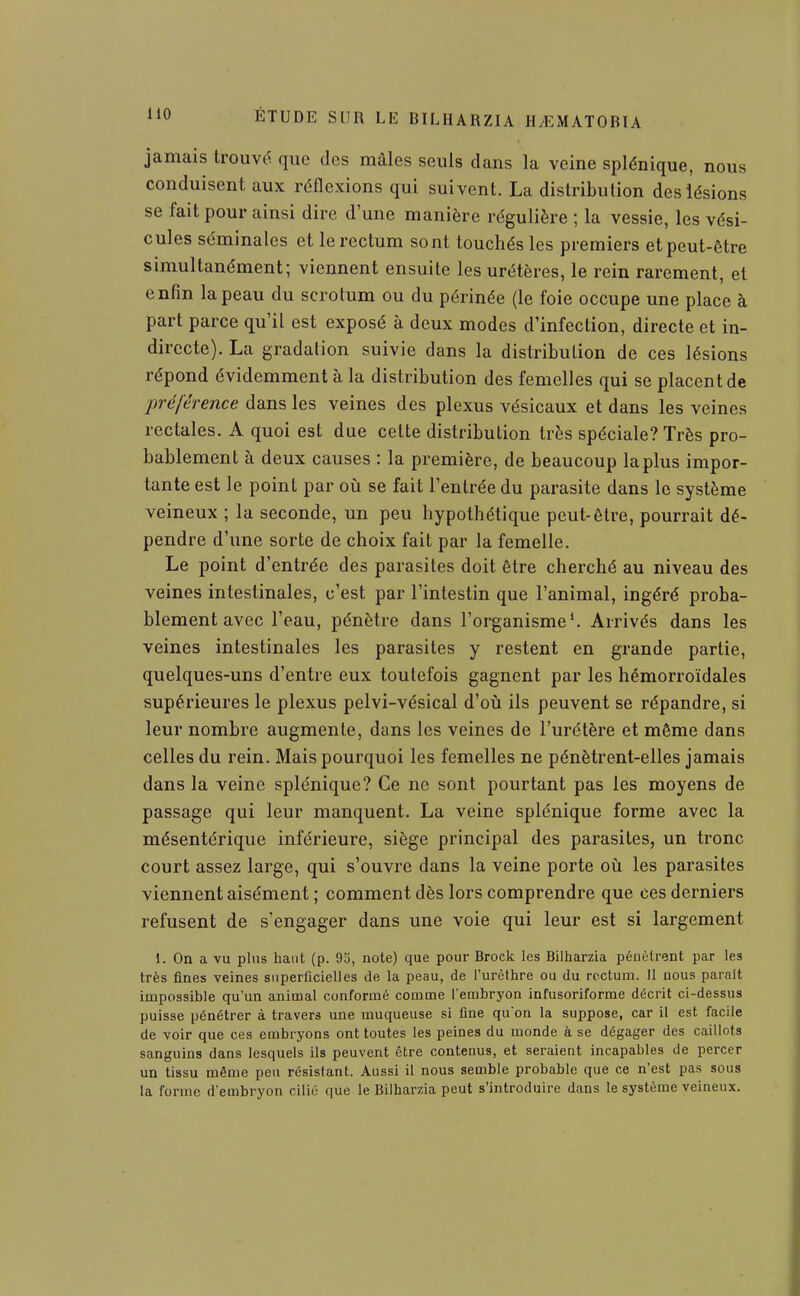 jamais trouve que des mâles seuls dans la veine splénique, nous conduisent aux réflexions qui suivent. La distribution des lésions se fait pour ainsi dire d une manière régulière ; la vessie, les vési- cules séminales et le rectum sont touchés les premiers et peut-être simultanément; viennent ensuite les urétères, le rein rarement, et enfin la peau du scrotum ou du périnée (le foie occupe une place à part parce qu'il est exposé à deux modes d'infection, directe et in- directe). La gradation suivie dans la distribution de ces lésions répond évidemment à la distribution des femelles qui se placent de préférence dans les veines des plexus vésicaux et dans les veines rectales. A quoi est due cette distribution très spéciale? Très pro- bablement à deux causes : la première, de beaucoup la plus impor- tante est le point par où se fait l'entrée du parasite dans le système veineux ; la seconde, un peu hypothétique peut-être, pourrait dé- pendre d'une sorte de choix fait par la femelle. Le point d'entrée des parasites doit être cherché au niveau des veines intestinales, c'est par l'intestin que l'animal, ingéré proba- blement avec l'eau, pénètre dans l'organisme'. Arrivés dans les veines intestinales les parasites y restent en grande partie, quelques-uns d'entre eux toutefois gagnent par les hémorroïdales supérieures le plexus pelvi-vésical d'où ils peuvent se répandre, si leur nombre augmente, dans les veines de l'urétère et même dans celles du rein. Mais pourquoi les femelles ne pénètrent-elles jamais dans la veine splénique? Ce ne sont pourtant pas les moyens de passage qui leur manquent. La veine splénique forme avec la mésentérique inférieure, siège principal des parasites, un tronc court assez large, qui s'ouvre dans la veine porte où les parasites viennent aisément ; comment dès lors comprendre que ces derniers refusent de s'engager dans une voie qui leur est si largement 1. On a vu plus haut (p. 95, note) que pour Brock les Bilharzia pénètrent par les très fines veines superficielles de la peau, de l'urèthre ou du rectum. Il nous parait impossible qu'un animal conformé comme l'embryon infusoriforme décrit ci-dessus puisse pénétrer à travers une muqueuse si fine qu'on la suppose, car il est facile de voir que ces embryons ont toutes les peines du monde à se dégager des caillots sanguins dans lesquels ils peuvent être contenus, et seraient incapables de percer un tissu même peu résistant. Aussi il nous semble probable que ce n'est pas sous la forme d'embryon cilié que le Bilharzia peut s'introduire dans le système veineux.
