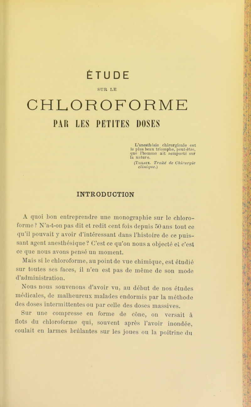 SUR LE CHLOROFORME PAR LES PETITES DOSES L'anesthésie chirurgicale est le plus beau triomphe, peut-êlro, que l'homme ait lemporté sur la nature. (TiLLADX. Traité de Chirurgie clinique.) INTRODUCTION A quoi bon entreprendre une monographie sur le chloro- forme ? N'a-t-on pas dit et redit cent fois depuis 50 ans tout ce qu'il pouvait y avoir d'intéressant dans l'histoire de ce puis- sant agent anesthésique ? C'est ce qu'on nous a objecté et c'est ce que nous avons pensé un moment. Mais si le chloroforme, au point de vue chimique, est étudié sur toutes ses faces, il n'en est pas de même de son mode d'administration. Nous nous souvenons d'avoir vu, au début de nos études médicales, de malheureux malades endormis par la méthode des doses intermittentes ou par celle des doses massives. Sur une compresse en forme de cône, on versait k flots du chloroforme qui, souvent après l'avoir inondée, coulait en larmes brûlantes sur les joues ou la poitrine du