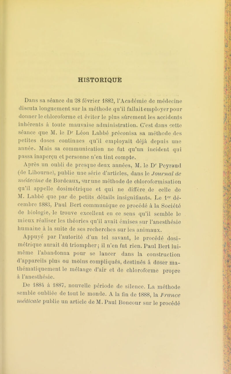 HISTORIQUE Dans sa séance du 28 février 1889, l'Académie de médecine discuta longuement sur la méthode qu'il fallait employer pour donner le chloroforme et éviter le plus sûrement les accidents inhérents à toute mauvaise administration. C'est dans cette séance que M. le D'' Léon Labbé préconisa sa méthode des petites doses continues qu'il employait déjà depuis une année. Mais sa communication ne fut qu'un incident qui passa inaperçu et personne n'en tint compte. Après un oubli de presque deux années, M. le Peyraud (de Libourne), publie une série d'articles, dans le Journal de médecine de Bordeaux, sur une méthode de cliloroformisation qu'il appelle dosimétriqué et qui ne diffère de celle de M. Labbé que par de petits détails insignifiants. Le l^'' dé- cembre 1883, Paul Bert communique ce procédé à la Société de biologie, le trouve excellent en ce sens qu'il semble le mieux réaliser les théories qu'il avait émises sur l'anesthésie humaine à la suite de ses recherches sur les animaux. Appuyé par l'autorité d'un tel savant, le procédé dosi- métrique aurait dû triompher; il n'en fut rien. Paul Bert lui- même l'abandonna pour se lancer dans la construction d'appareils plus ou moins compliqués, destinés à doser ma- thématiquement le mélange d'air et de chloroforme propre à l'anesthésie. De 188'i: cà 1887, nouvelle période de silence. La méthode semble oubliée de tout le monde. A la fin de 1888, la France médicale publie un article de M. Paul Boncour sur le procédé