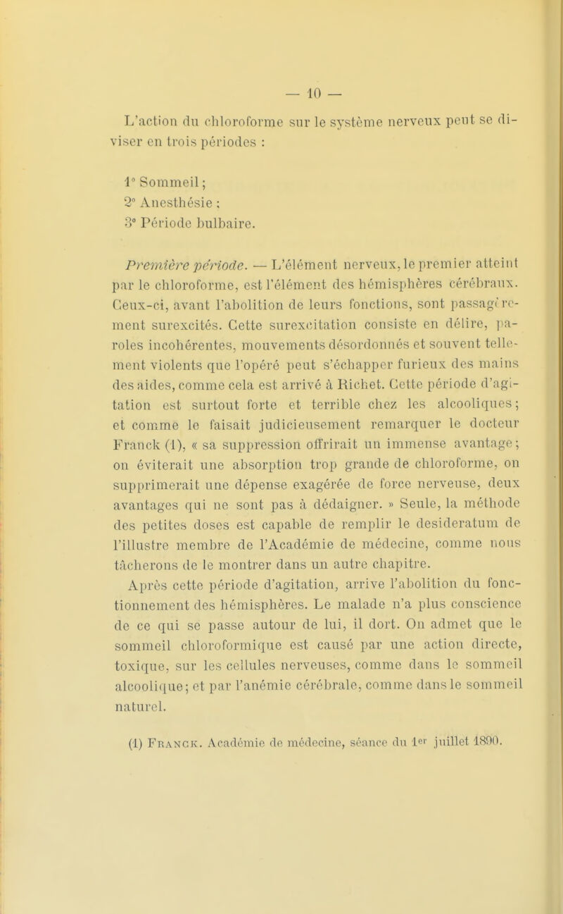 L'action du chloroforme sur le système nerveux peut se di- viser en trois périodes : 1 Sommeil ; 2 Anesthésie ; 3° Période bulbaire. Première période. — L'élément nerveux, le premier atteint par le chloroforme, est l'élément des hémisphères cérébraux. Ceux-ci, avant l'abolition de leurs fonctions, sont passage re- ment surexcités. Cette surexcitation consiste en délire, pa- roles incohérentes, mouvements désordonnés et souvent telle- ment violents que l'opéré peut s'échapper furieux des mains des aides, comme cela est arrivé à Richet. Cette période d'agi- tation est surtout forte et terrible chez les alcooliques ; et comme le faisait judicieusement remarquer le docteur Franck (1), a sa suppression offrirait un immense avantage; on éviterait une absorption trop grande de chloroforme, on supprimerait une dépense exagérée de force nerveuse, deux avantages qui ne sont pas à dédaigner. » Seule, la méthode des petites doses est capable de remplir le desideratum de l'illustre membre de l'Académie de médecine, comme nous tâcherons de le montrer dans un autre chapitre. Après cette période d'agitation, arrive l'abolition du fonc- tionnement des hémisphères. Le malade n'a plus conscience de ce qui se passe autour de lui, il dort. On admet que le sommeil chloroformique est causé par une action directe, toxique, sur les cellules nerveuses, comme dans le sommeil alcoolique; et par l'anémie cérébrale, comme dans le sommeil naturel.