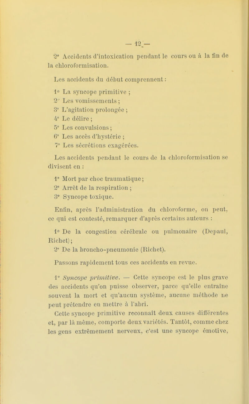 — 12^— 2° Accidents d'intoxication pendant le cours ou à la fin de la chloroformisation. Les accidents du début comprennent : lo La syncope primitive ; 2 ' Les vomissements ; 3° L'agitation prolongée ; 4 Le délire ; 5° Les convulsions ; C Les accès d'hystérie ; 1° Les sécrétions exagérées. Les accidents pendant le cours de la chloroformisation se divisent en : 1 Mort par choc traumatique ; 2° Arrêt de la respiration ; 3° Syncope toxique. Enfin, après l'administration du chloroforme, on peut, ce qui est contesté, remarquer d'après certains auteurs : 1° De la congestion cérébrale ou pulmonaire (Depaul, Richet) ; 2 De la broncho-pneumonie (Richet). Passons rapidement tous ces accidents en revue. 1° Syncope primitive. — Cette syncope est le plus grave des accidents qu'on puisse observer, parce qu'elle entraîne souvent la mort et qu'aucun système, aucune méthode ne peut prétendre en mettre à l'abri. Cette syncope primitive reconnaît deux causes différentes et, par là même, comporte deux variétés. Tantôt, comme chez les gens extrêmement nerveux, c'est une syncope émotive.